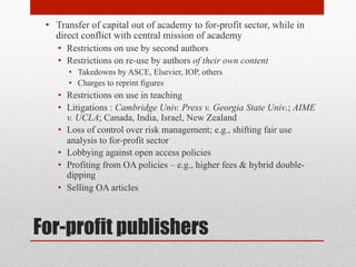 For-profit publishers
• Transfer of capital out of academy to for-profit sector, while
in direct conflict with central mission of academy
• Restrictions on use by second authors
• Restrictions on re-use by authors of their own content
• Takedowns by ASCE, Elsevier, IOP, others
• Charges to reprint figures
• Restrictions on use in teaching
• Litigations : Cambridge Univ. Press v. Georgia State Univ.;
AIME v. UCLA; Canada, India, Israel, New Zealand
• Loss of control over risk management; e.g., shifting fair use
analysis to for-profit sector
• Lobbying against open access policies
• Profiting from OA policies – e.g., higher fees & hybrid double-
dipping
• Selling OA articles
 