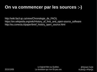 2015/10/06
Le logiciel libre au Québec.
La révolution qui n'en fût pas une.
@Sylvain Carle
#LibreQc #PlanQc
On va commencer par les sources :-)
http://wiki.facil.qc.ca/view/Chronologie_de_FACIL
https://en.wikipedia.org/wiki/History_of_free_and_open-source_software
http://eu.conecta.it/paper/brief_history_open_source.html
 