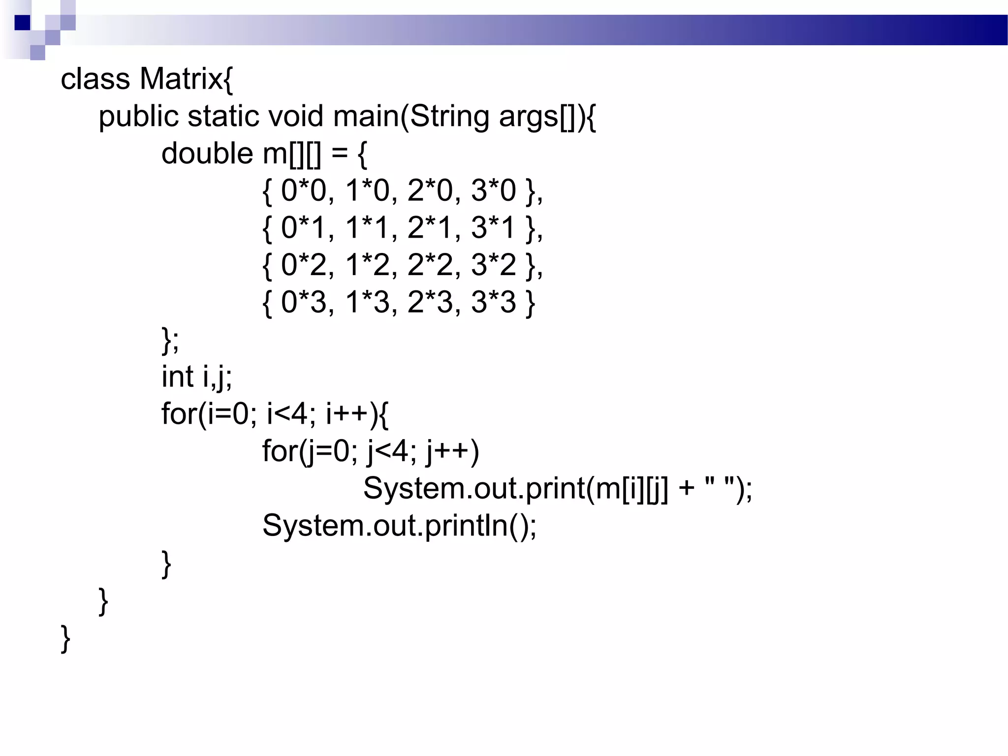 class Matrix{
public static void main(String args[]){
double m[][] = {
{ 0*0, 1*0, 2*0, 3*0 },
{ 0*1, 1*1, 2*1, 3*1 },
{ 0*2, 1*2, 2*2, 3*2 },
{ 0*3, 1*3, 2*3, 3*3 }
};
int i,j;
for(i=0; i<4; i++){
for(j=0; j<4; j++)
System.out.print(m[i][j] + " ");
System.out.println();
}
}
}
 