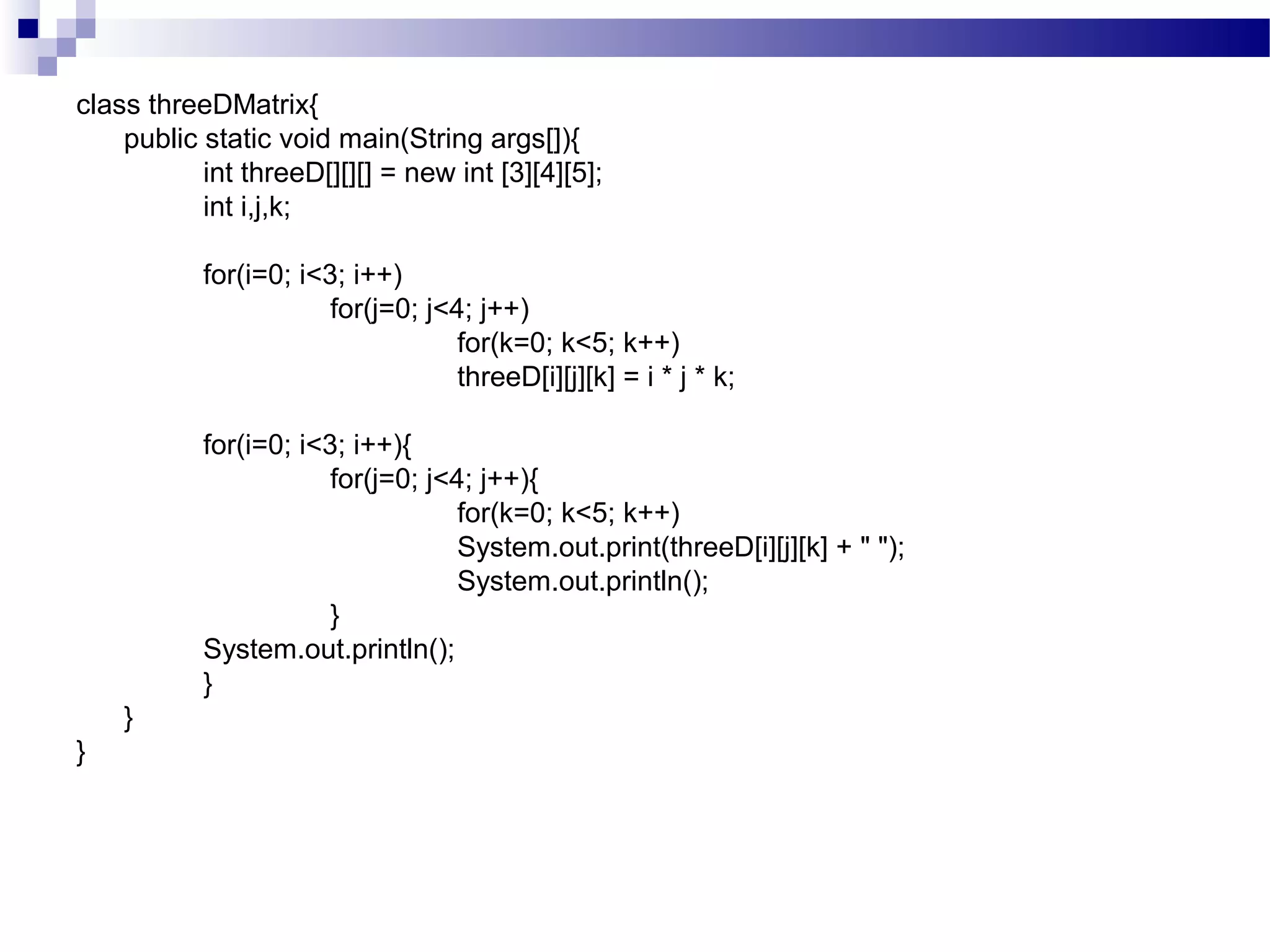 class threeDMatrix{
public static void main(String args[]){
int threeD[][][] = new int [3][4][5];
int i,j,k;
for(i=0; i<3; i++)
for(j=0; j<4; j++)
for(k=0; k<5; k++)
threeD[i][j][k] = i * j * k;
for(i=0; i<3; i++){
for(j=0; j<4; j++){
for(k=0; k<5; k++)
System.out.print(threeD[i][j][k] + " ");
System.out.println();
}
System.out.println();
}
}
}
 
