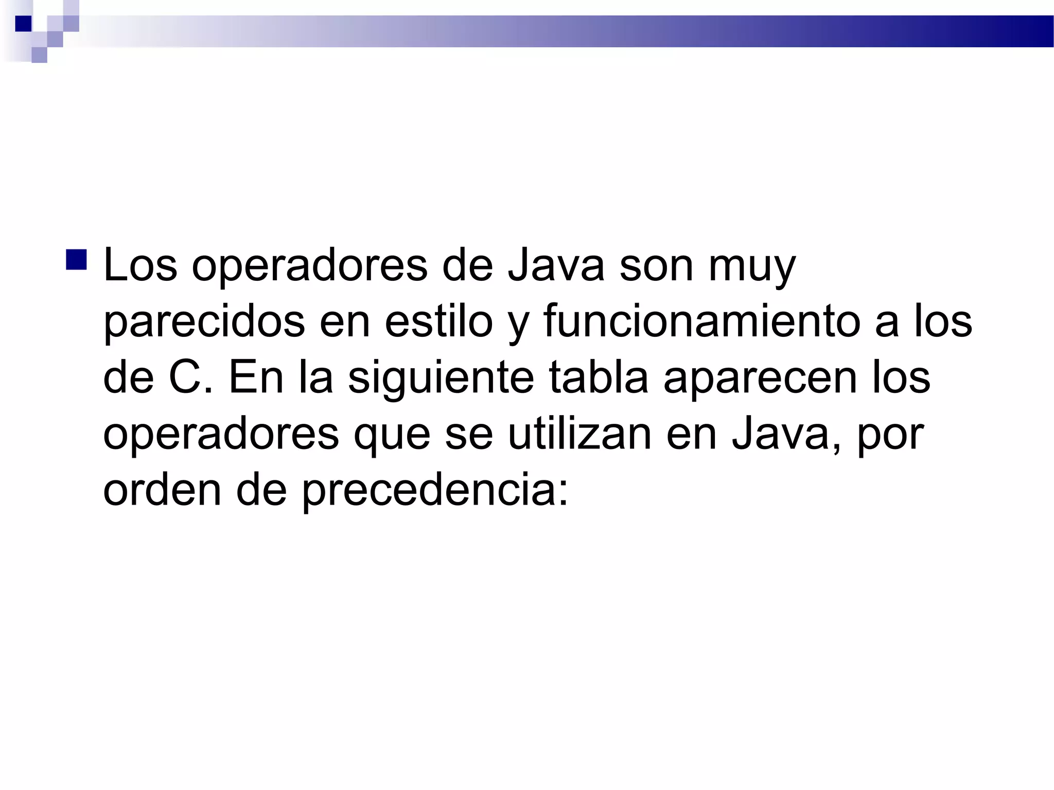  Los operadores de Java son muy
parecidos en estilo y funcionamiento a los
de C. En la siguiente tabla aparecen los
operadores que se utilizan en Java, por
orden de precedencia:
 