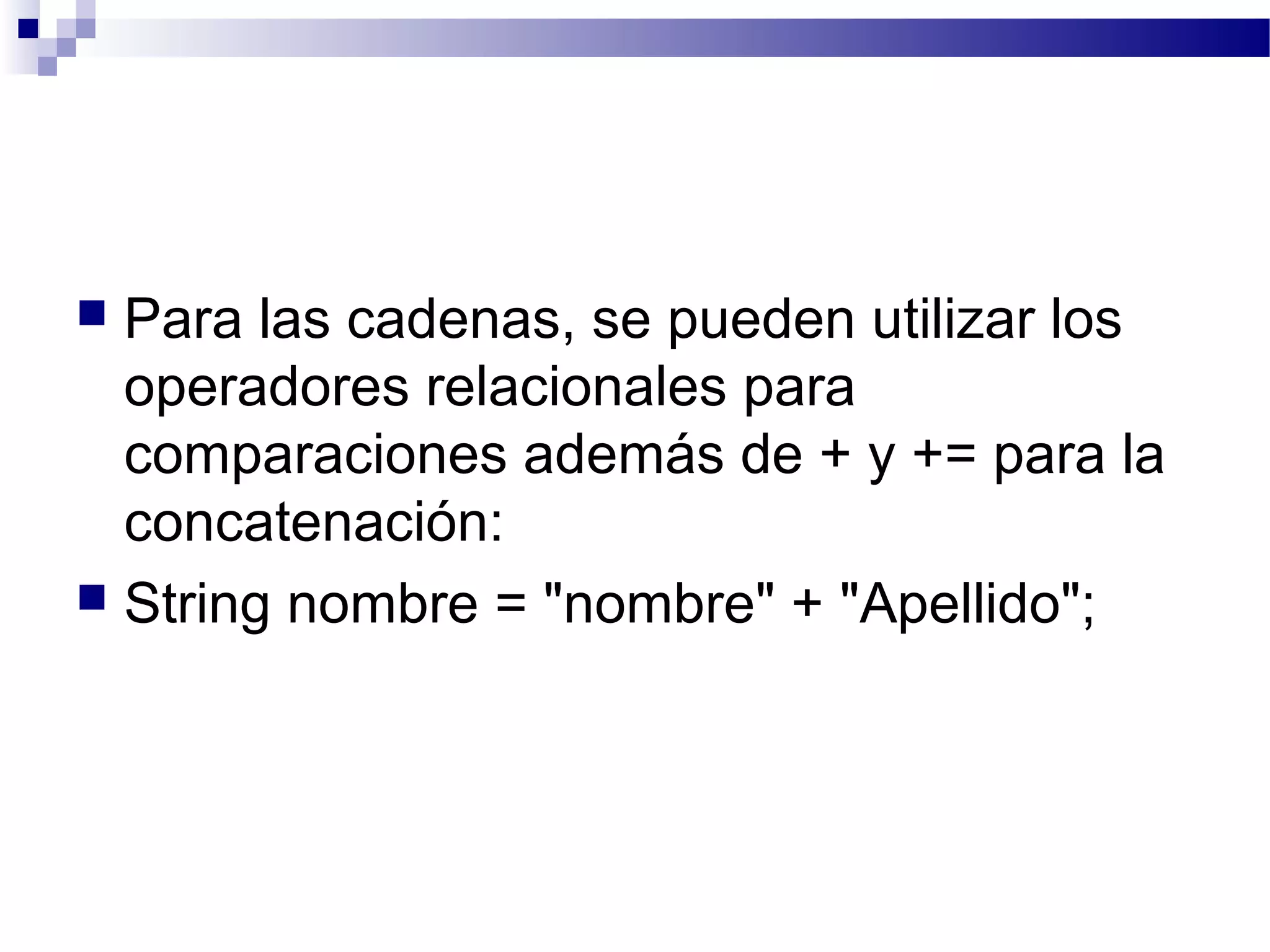  Para las cadenas, se pueden utilizar los
operadores relacionales para
comparaciones además de + y += para la
concatenación:
 String nombre = "nombre" + "Apellido";
 