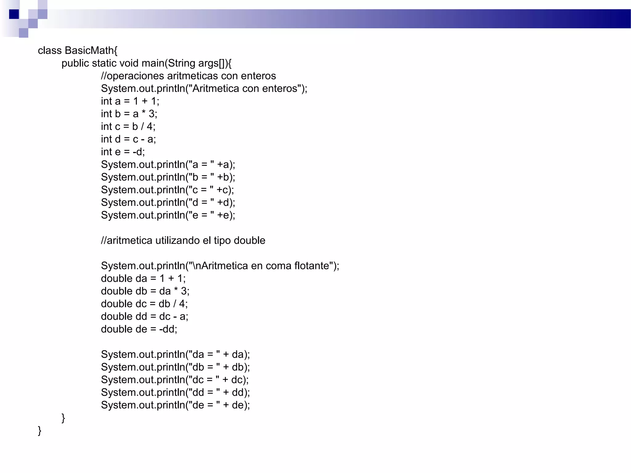 class BasicMath{
public static void main(String args[]){
//operaciones aritmeticas con enteros
System.out.println("Aritmetica con enteros");
int a = 1 + 1;
int b = a * 3;
int c = b / 4;
int d = c - a;
int e = -d;
System.out.println("a = " +a);
System.out.println("b = " +b);
System.out.println("c = " +c);
System.out.println("d = " +d);
System.out.println("e = " +e);
//aritmetica utilizando el tipo double
System.out.println("nAritmetica en coma flotante");
double da = 1 + 1;
double db = da * 3;
double dc = db / 4;
double dd = dc - a;
double de = -dd;
System.out.println("da = " + da);
System.out.println("db = " + db);
System.out.println("dc = " + dc);
System.out.println("dd = " + dd);
System.out.println("de = " + de);
}
}
 