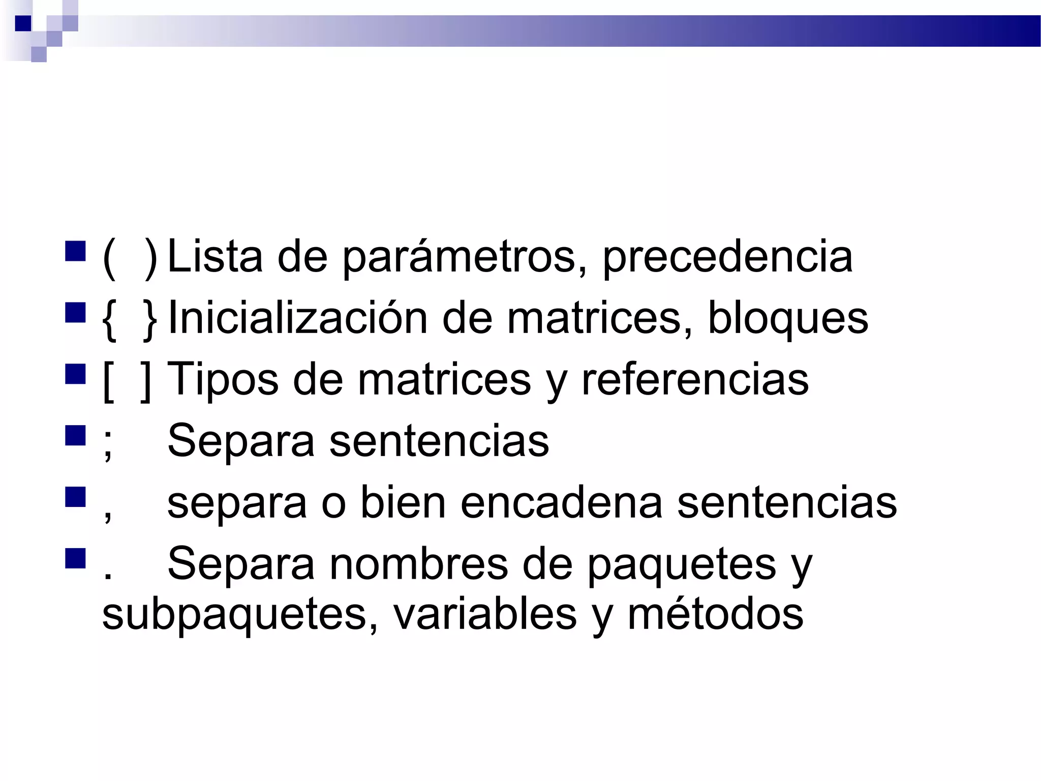  ( ) Lista de parámetros, precedencia
 { } Inicialización de matrices, bloques
 [ ] Tipos de matrices y referencias
 ; Separa sentencias
 , separa o bien encadena sentencias
 . Separa nombres de paquetes y
subpaquetes, variables y métodos
 
