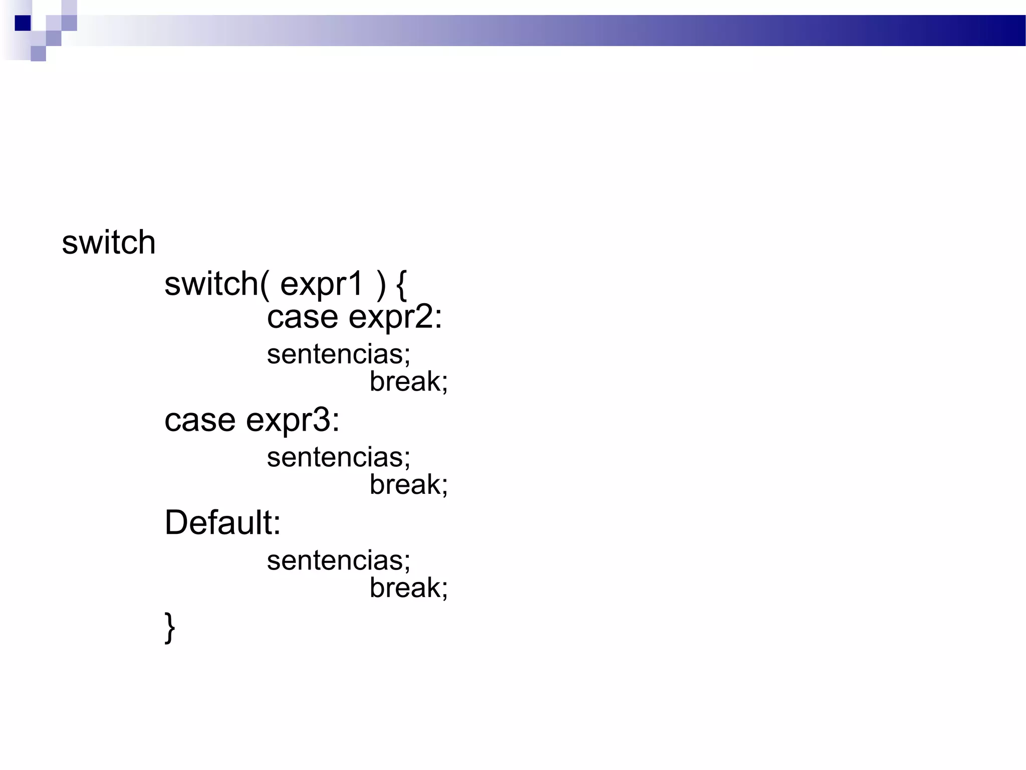 switch
switch( expr1 ) {
case expr2:
sentencias;
break;
case expr3:
sentencias;
break;
Default:
sentencias;
break;
}
 