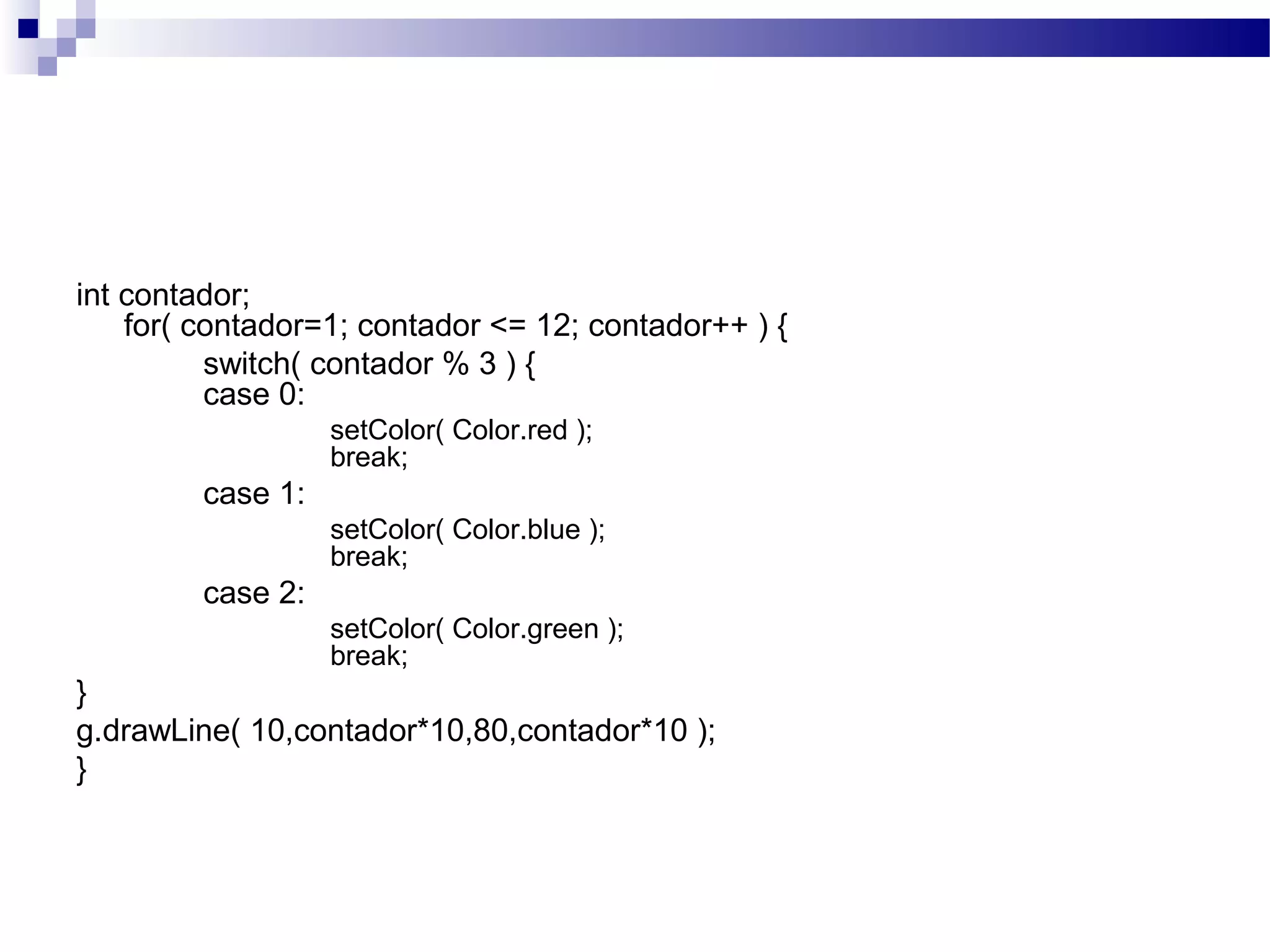 int contador;
for( contador=1; contador <= 12; contador++ ) {
switch( contador % 3 ) {
case 0:
setColor( Color.red );
break;
case 1:
setColor( Color.blue );
break;
case 2:
setColor( Color.green );
break;
}
g.drawLine( 10,contador*10,80,contador*10 );
}
 