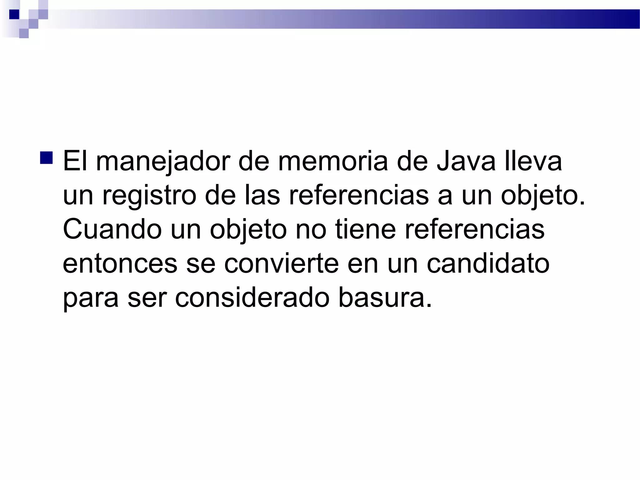  El manejador de memoria de Java lleva
un registro de las referencias a un objeto.
Cuando un objeto no tiene referencias
entonces se convierte en un candidato
para ser considerado basura.
 