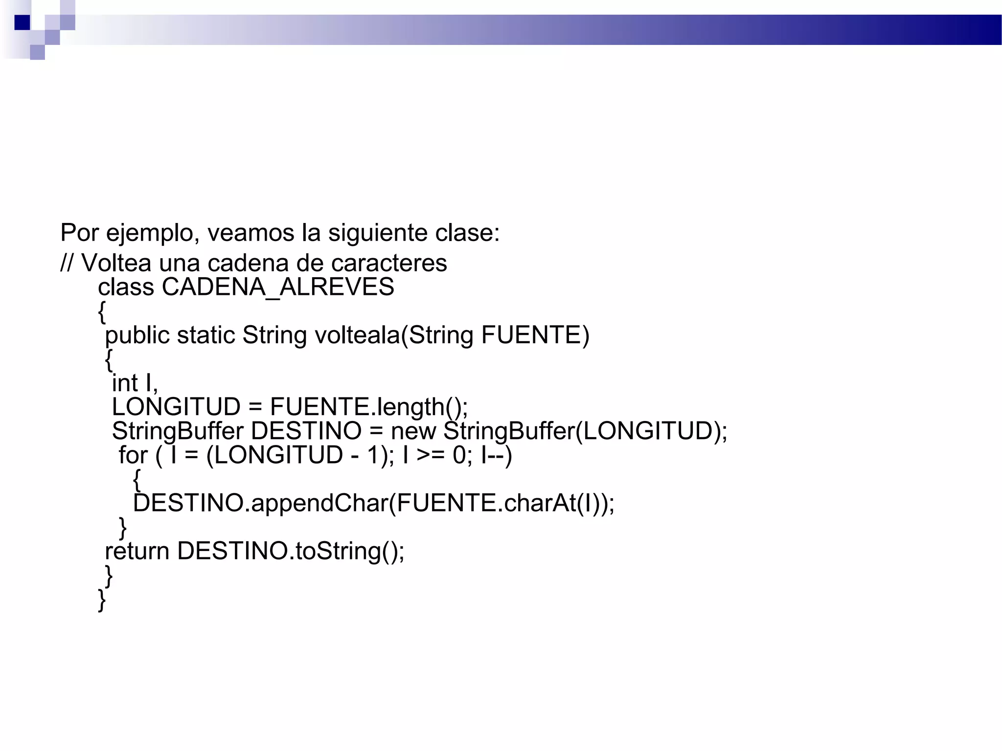 Por ejemplo, veamos la siguiente clase:
// Voltea una cadena de caracteres
class CADENA_ALREVES
{
public static String volteala(String FUENTE)
{
int I,
LONGITUD = FUENTE.length();
StringBuffer DESTINO = new StringBuffer(LONGITUD);
for ( I = (LONGITUD - 1); I >= 0; I--)
{
DESTINO.appendChar(FUENTE.charAt(I));
}
return DESTINO.toString();
}
}
 