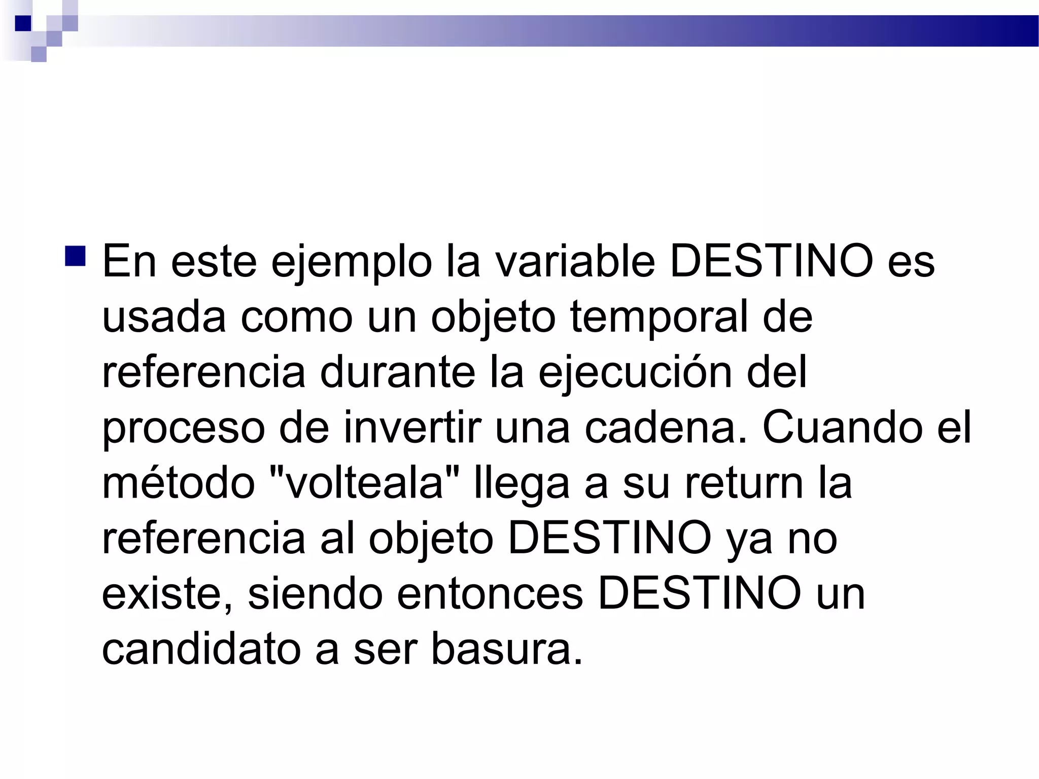  En este ejemplo la variable DESTINO es
usada como un objeto temporal de
referencia durante la ejecución del
proceso de invertir una cadena. Cuando el
método "volteala" llega a su return la
referencia al objeto DESTINO ya no
existe, siendo entonces DESTINO un
candidato a ser basura.
 