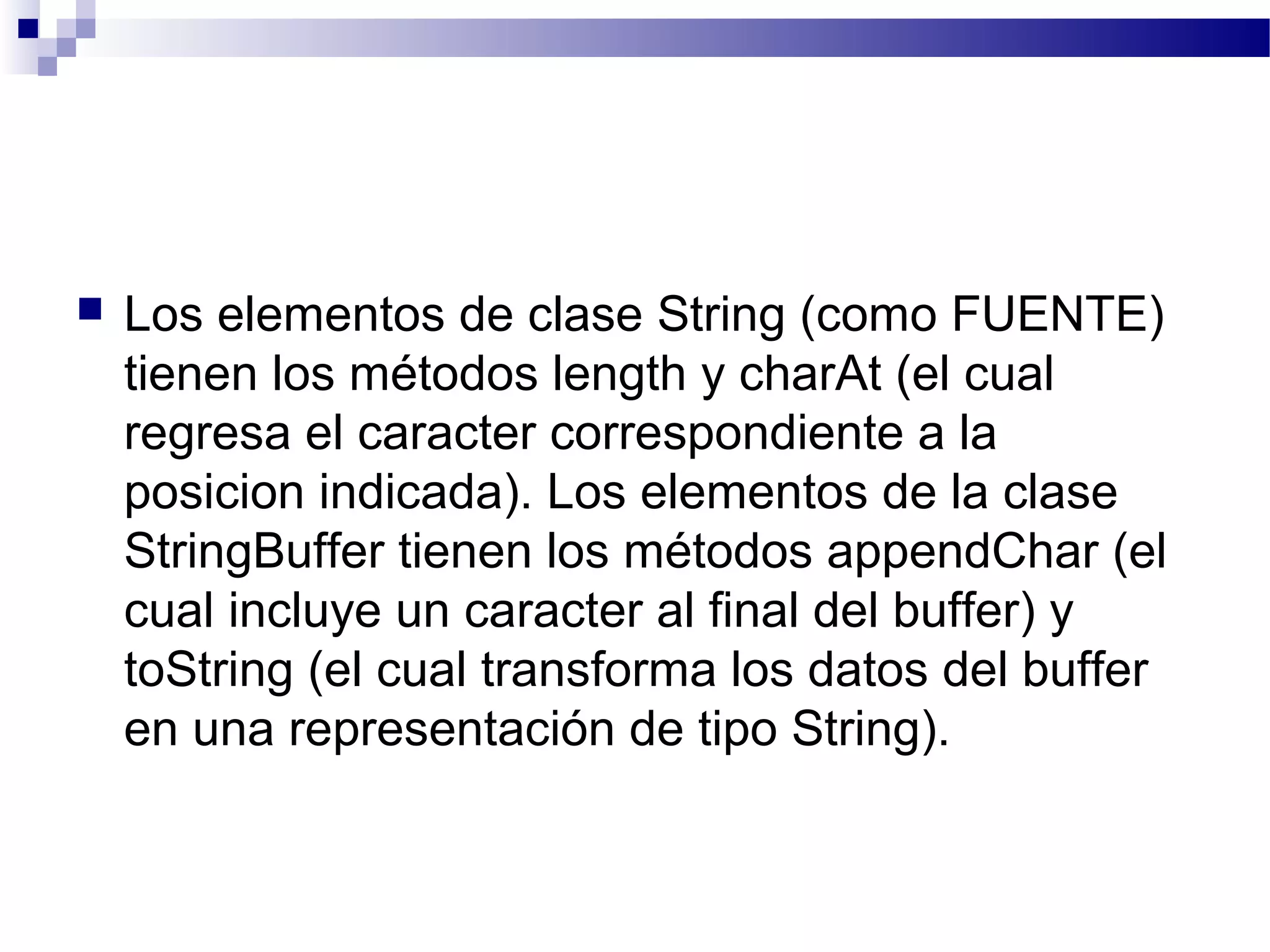  Los elementos de clase String (como FUENTE)
tienen los métodos length y charAt (el cual
regresa el caracter correspondiente a la
posicion indicada). Los elementos de la clase
StringBuffer tienen los métodos appendChar (el
cual incluye un caracter al final del buffer) y
toString (el cual transforma los datos del buffer
en una representación de tipo String).
 