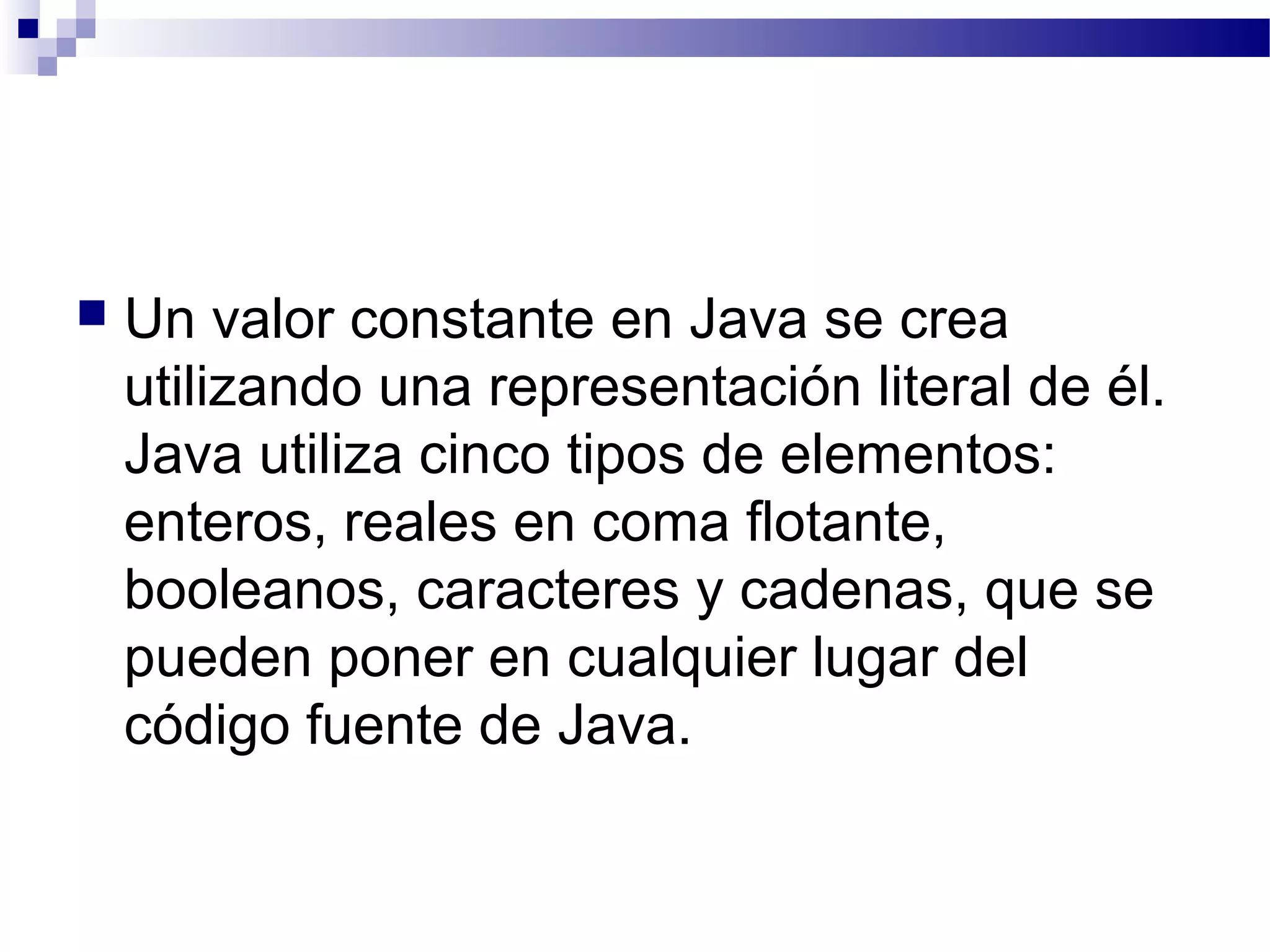  Un valor constante en Java se crea
utilizando una representación literal de él.
Java utiliza cinco tipos de elementos:
enteros, reales en coma flotante,
booleanos, caracteres y cadenas, que se
pueden poner en cualquier lugar del
código fuente de Java.
 