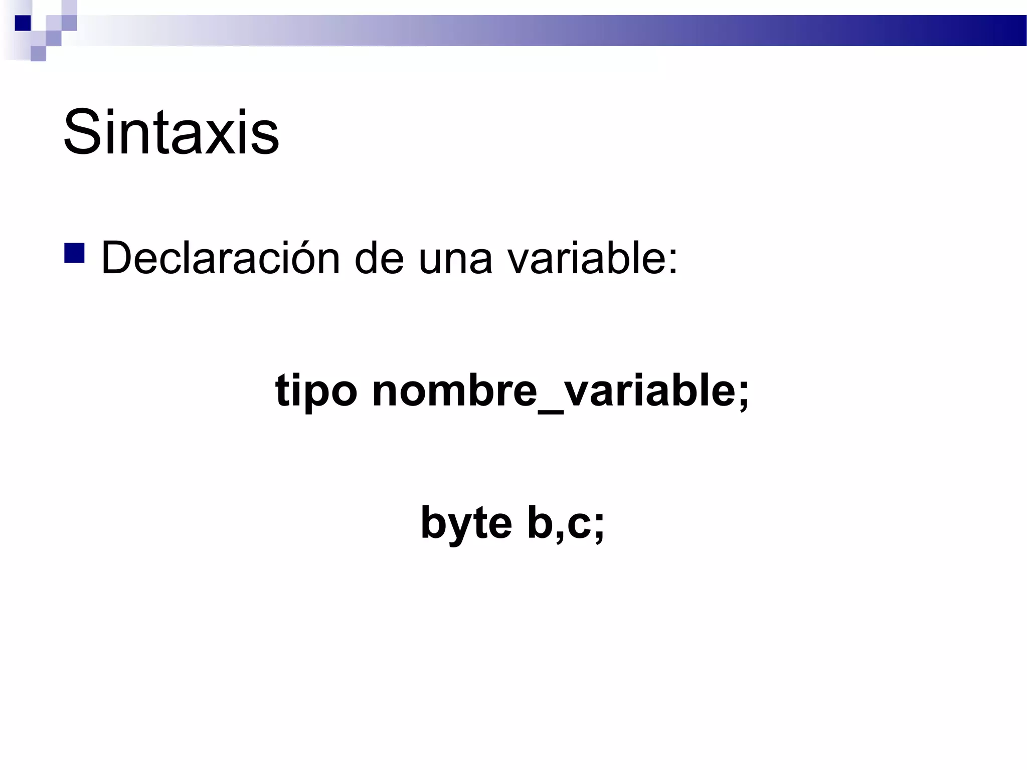 Sintaxis
 Declaración de una variable:
tipo nombre_variable;
byte b,c;
 