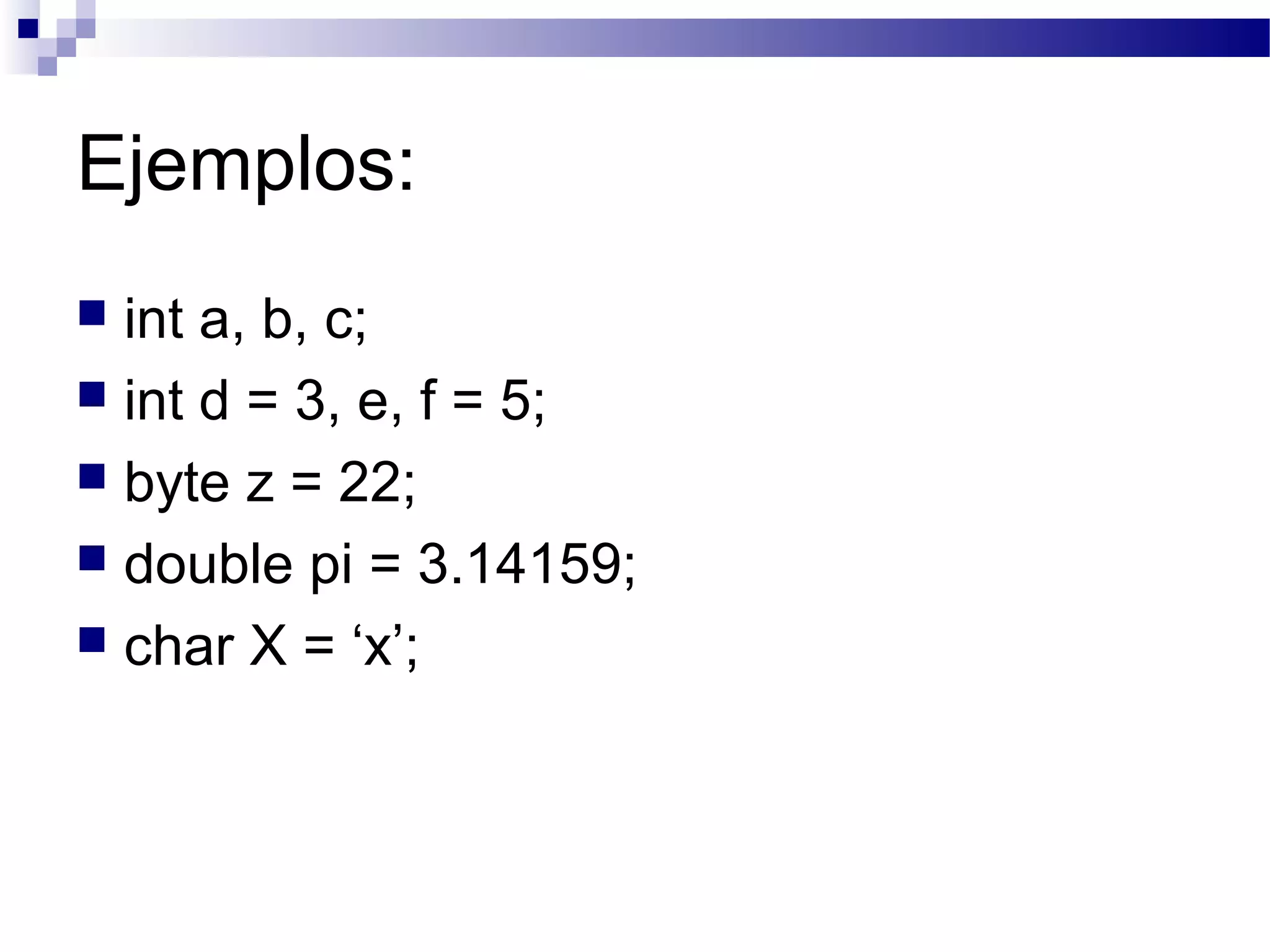Ejemplos:
 int a, b, c;
 int d = 3, e, f = 5;
 byte z = 22;
 double pi = 3.14159;
 char X = ‘x’;
 