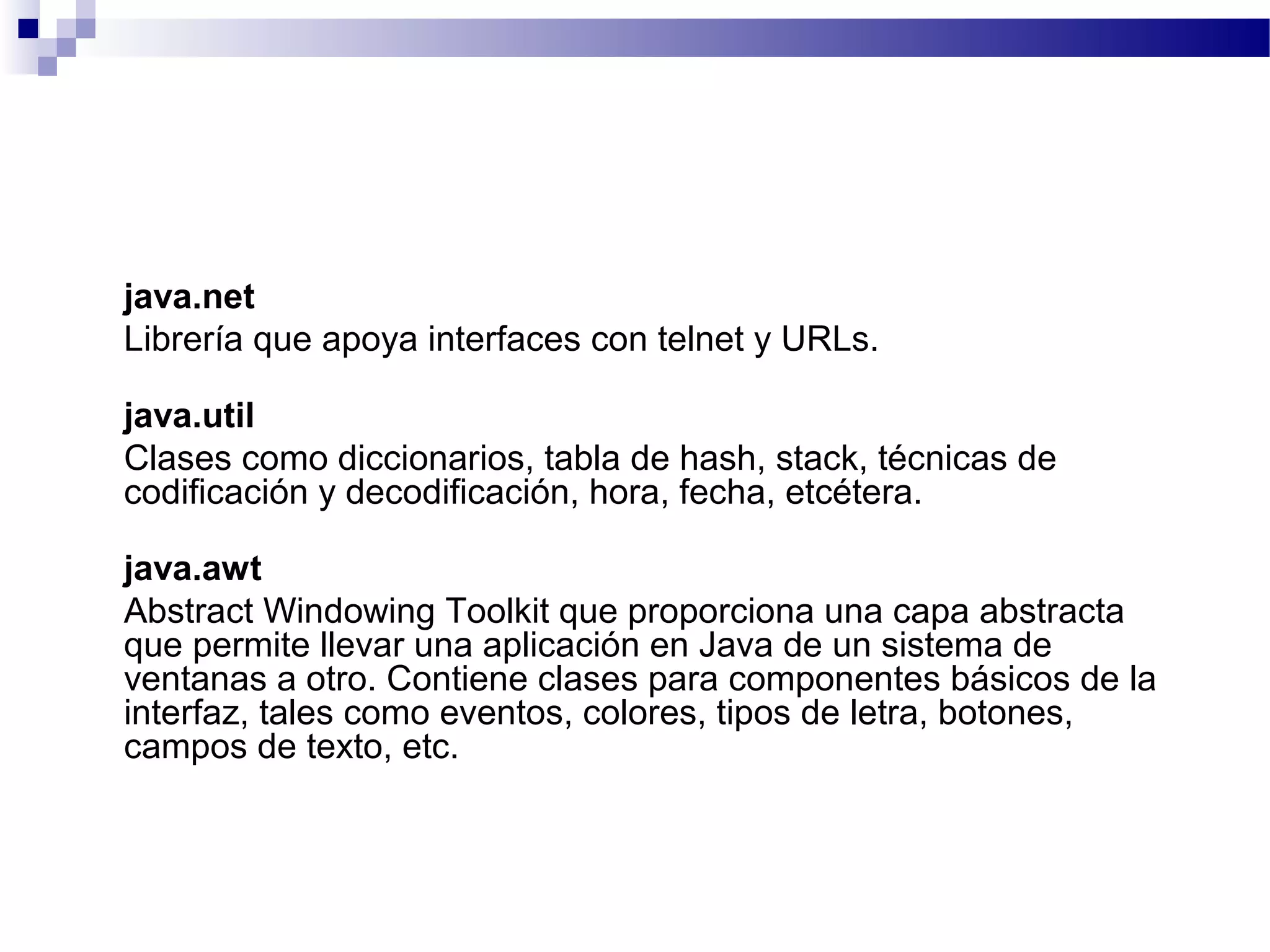 java.net
Librería que apoya interfaces con telnet y URLs.
java.util
Clases como diccionarios, tabla de hash, stack, técnicas de
codificación y decodificación, hora, fecha, etcétera.
java.awt
Abstract Windowing Toolkit que proporciona una capa abstracta
que permite llevar una aplicación en Java de un sistema de
ventanas a otro. Contiene clases para componentes básicos de la
interfaz, tales como eventos, colores, tipos de letra, botones,
campos de texto, etc.
 