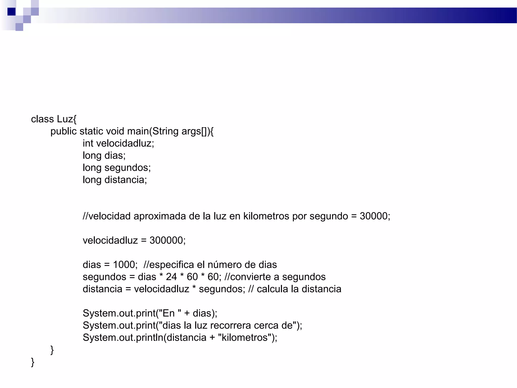 class Luz{
public static void main(String args[]){
int velocidadluz;
long dias;
long segundos;
long distancia;
//velocidad aproximada de la luz en kilometros por segundo = 30000;
velocidadluz = 300000;
dias = 1000; //especifica el número de dias
segundos = dias * 24 * 60 * 60; //convierte a segundos
distancia = velocidadluz * segundos; // calcula la distancia
System.out.print("En " + dias);
System.out.print("dias la luz recorrera cerca de");
System.out.println(distancia + "kilometros");
}
}
 