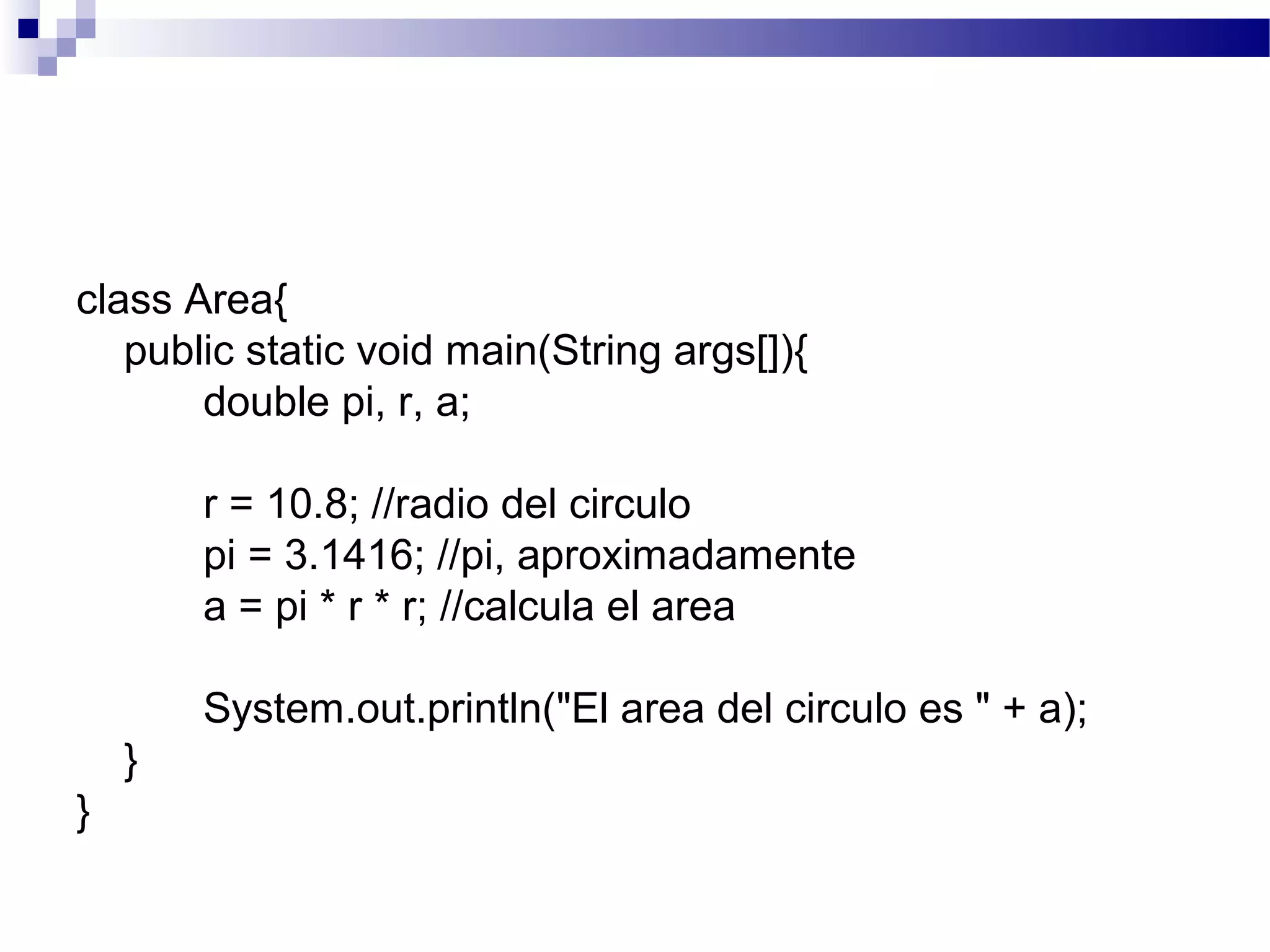 class Area{
public static void main(String args[]){
double pi, r, a;
r = 10.8; //radio del circulo
pi = 3.1416; //pi, aproximadamente
a = pi * r * r; //calcula el area
System.out.println("El area del circulo es " + a);
}
}
 