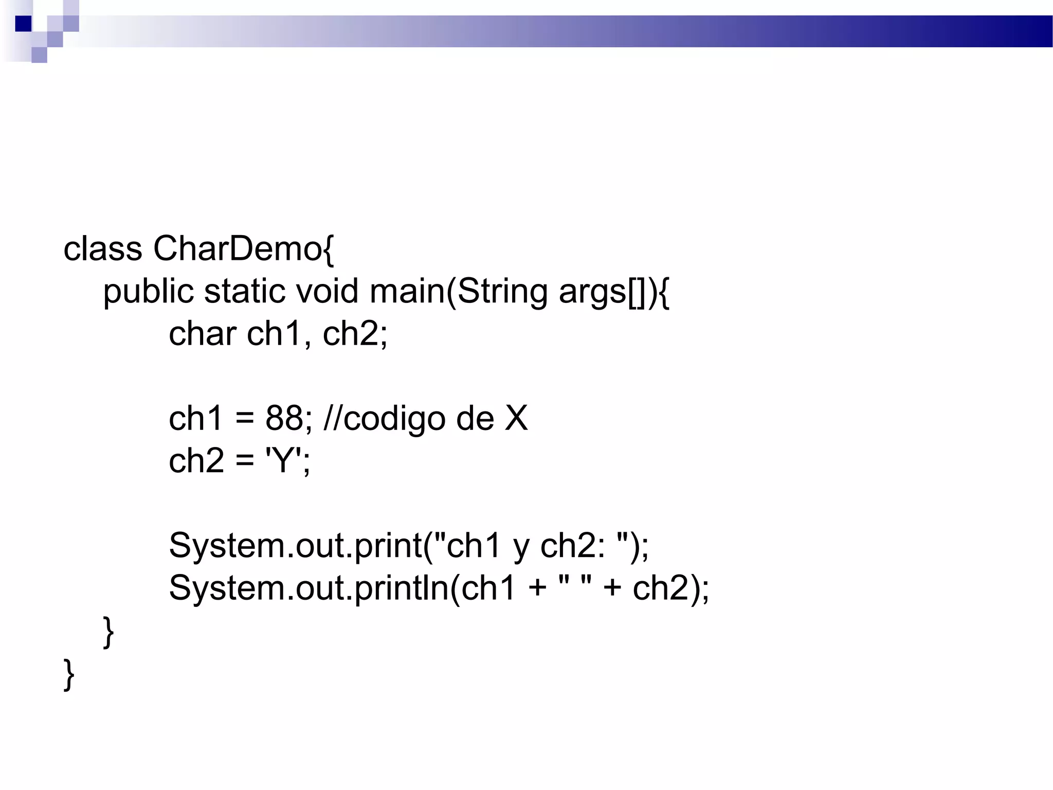 class CharDemo{
public static void main(String args[]){
char ch1, ch2;
ch1 = 88; //codigo de X
ch2 = 'Y';
System.out.print("ch1 y ch2: ");
System.out.println(ch1 + " " + ch2);
}
}
 