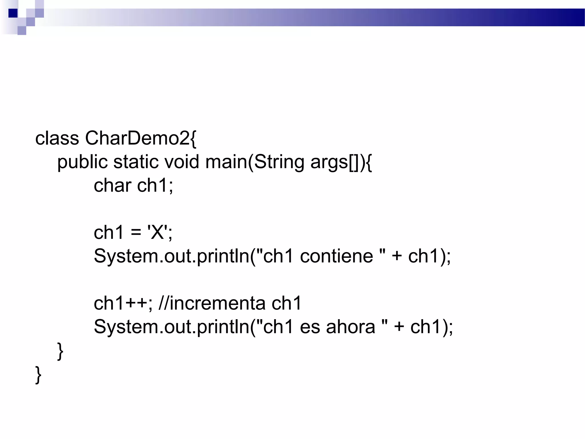 class CharDemo2{
public static void main(String args[]){
char ch1;
ch1 = 'X';
System.out.println("ch1 contiene " + ch1);
ch1++; //incrementa ch1
System.out.println("ch1 es ahora " + ch1);
}
}
 