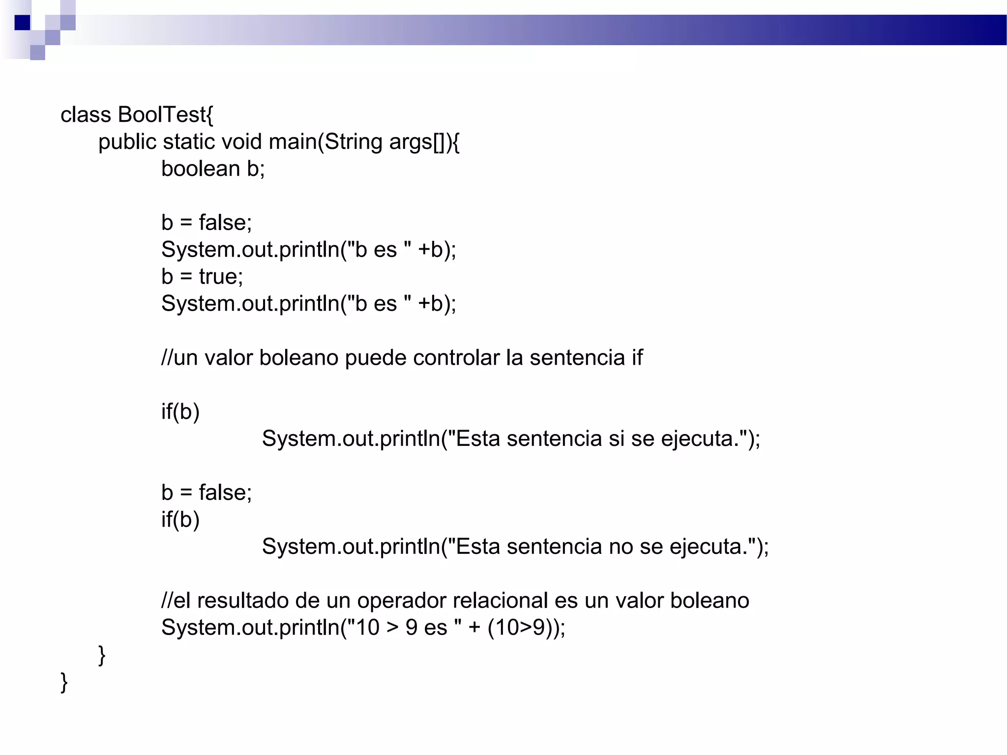 class BoolTest{
public static void main(String args[]){
boolean b;
b = false;
System.out.println("b es " +b);
b = true;
System.out.println("b es " +b);
//un valor boleano puede controlar la sentencia if
if(b)
System.out.println("Esta sentencia si se ejecuta.");
b = false;
if(b)
System.out.println("Esta sentencia no se ejecuta.");
//el resultado de un operador relacional es un valor boleano
System.out.println("10 > 9 es " + (10>9));
}
}
 
