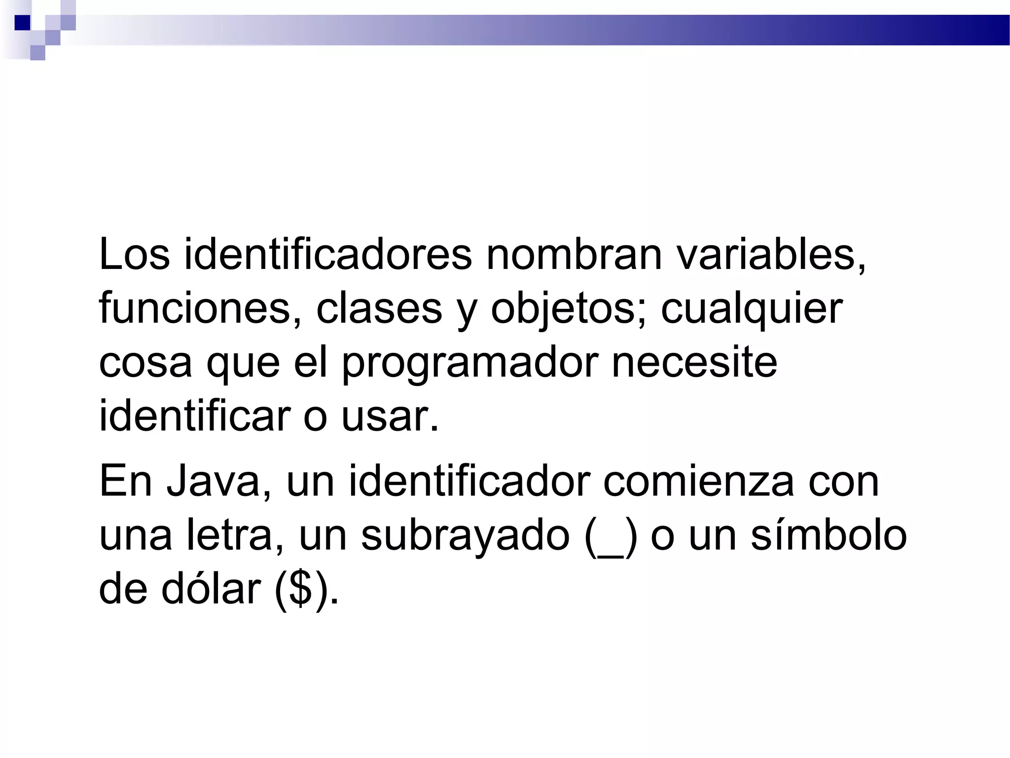 Los identificadores nombran variables,
funciones, clases y objetos; cualquier
cosa que el programador necesite
identificar o usar.
En Java, un identificador comienza con
una letra, un subrayado (_) o un símbolo
de dólar ($).
 