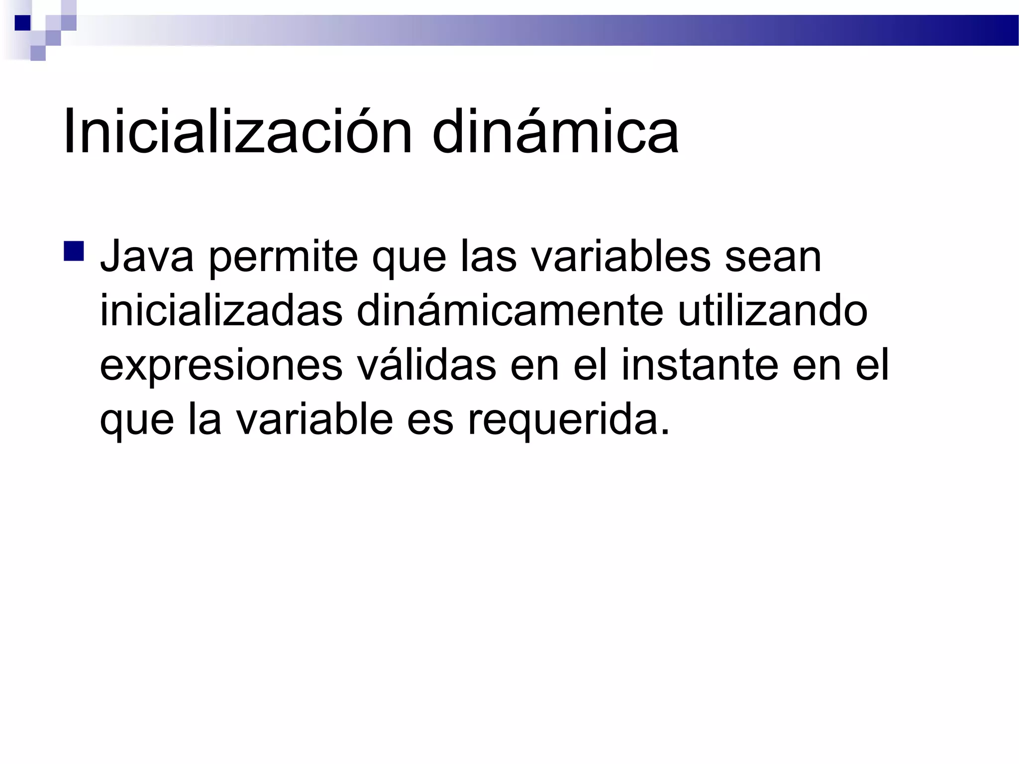 Inicialización dinámica
 Java permite que las variables sean
inicializadas dinámicamente utilizando
expresiones válidas en el instante en el
que la variable es requerida.
 