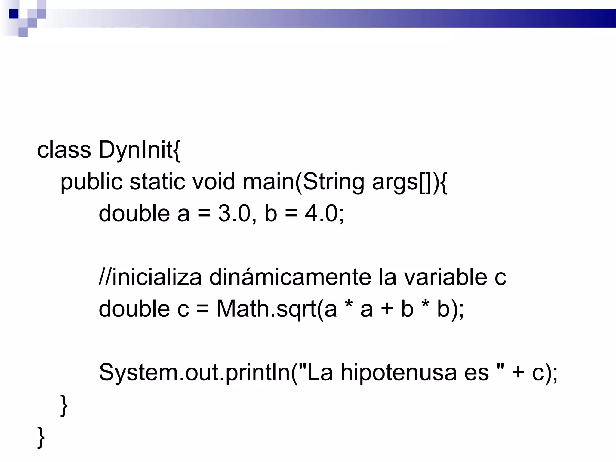 class DynInit{
public static void main(String args[]){
double a = 3.0, b = 4.0;
//inicializa dinámicamente la variable c
double c = Math.sqrt(a * a + b * b);
System.out.println("La hipotenusa es " + c);
}
}
 