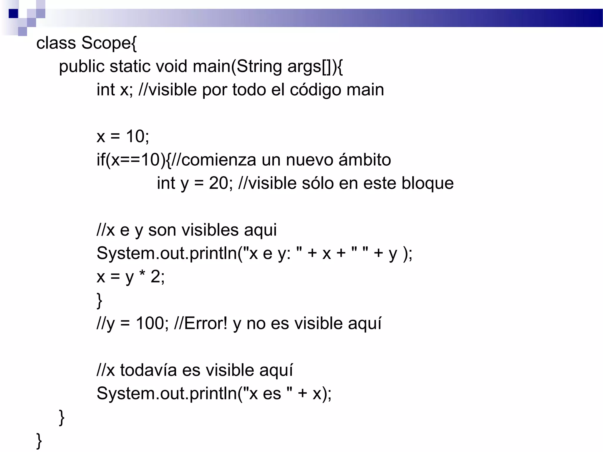 class Scope{
public static void main(String args[]){
int x; //visible por todo el código main
x = 10;
if(x==10){//comienza un nuevo ámbito
int y = 20; //visible sólo en este bloque
//x e y son visibles aqui
System.out.println("x e y: " + x + " " + y );
x = y * 2;
}
//y = 100; //Error! y no es visible aquí
//x todavía es visible aquí
System.out.println("x es " + x);
}
}
 