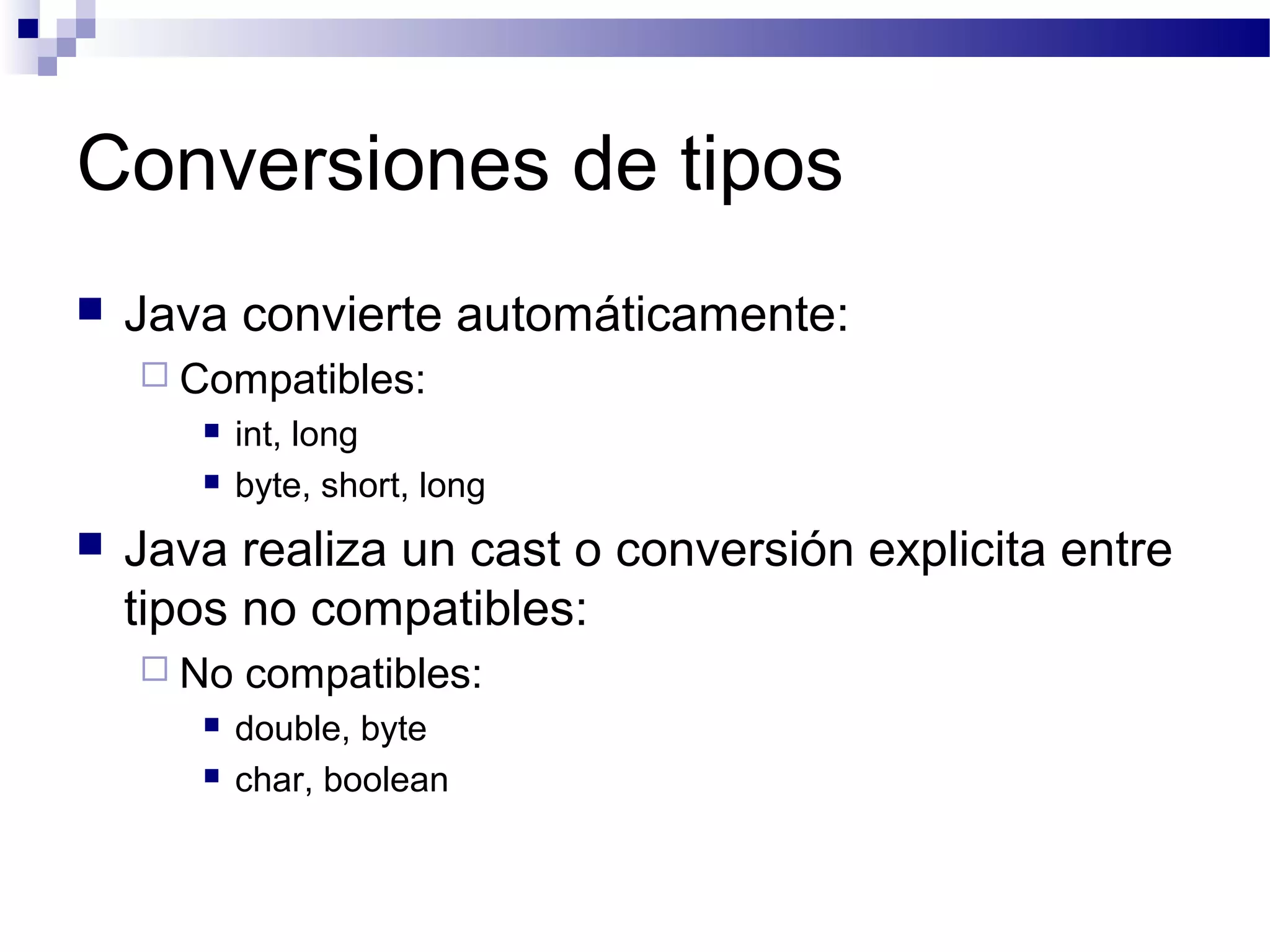 Conversiones de tipos
 Java convierte automáticamente:
 Compatibles:
 int, long
 byte, short, long
 Java realiza un cast o conversión explicita entre
tipos no compatibles:
 No compatibles:
 double, byte
 char, boolean
 