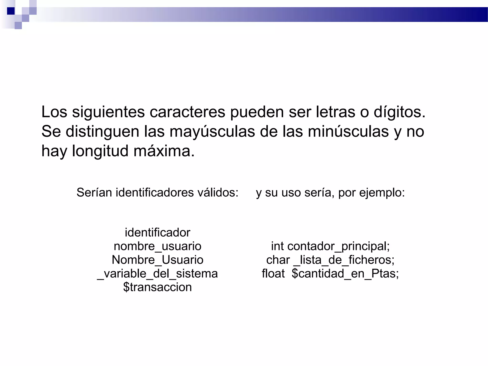 Serían identificadores válidos: y su uso sería, por ejemplo:
identificador
nombre_usuario
Nombre_Usuario
_variable_del_sistema
$transaccion
int contador_principal;
char _lista_de_ficheros;
float $cantidad_en_Ptas;
Los siguientes caracteres pueden ser letras o dígitos.
Se distinguen las mayúsculas de las minúsculas y no
hay longitud máxima.
 