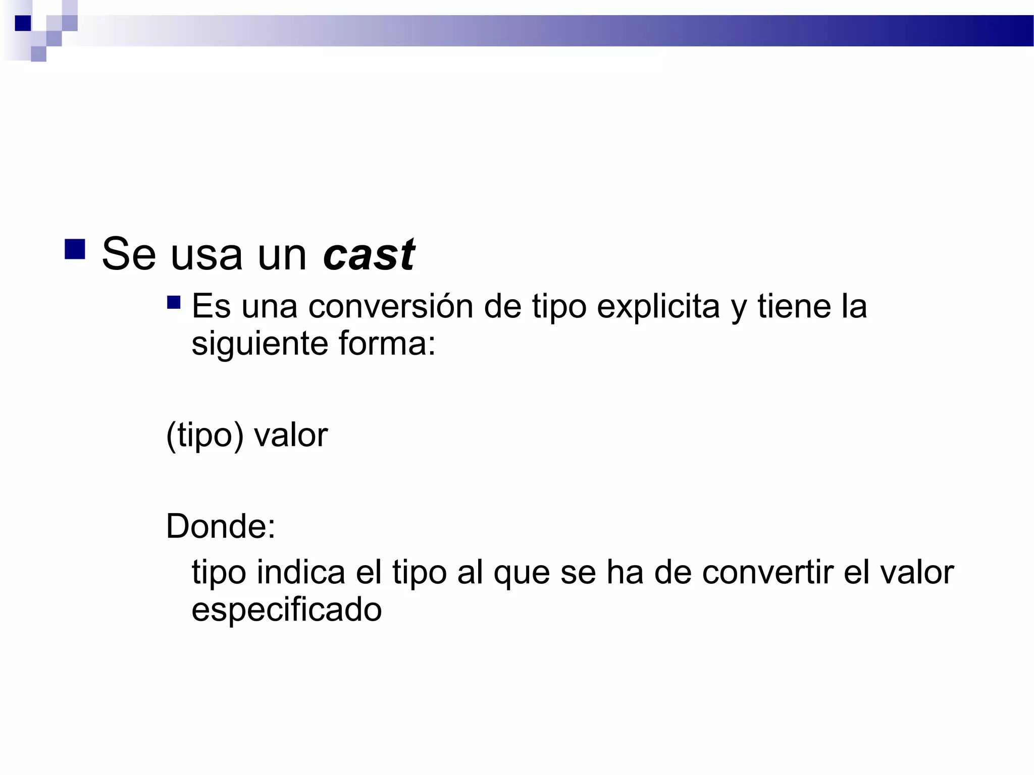  Se usa un cast
 Es una conversión de tipo explicita y tiene la
siguiente forma:
(tipo) valor
Donde:
tipo indica el tipo al que se ha de convertir el valor
especificado
 