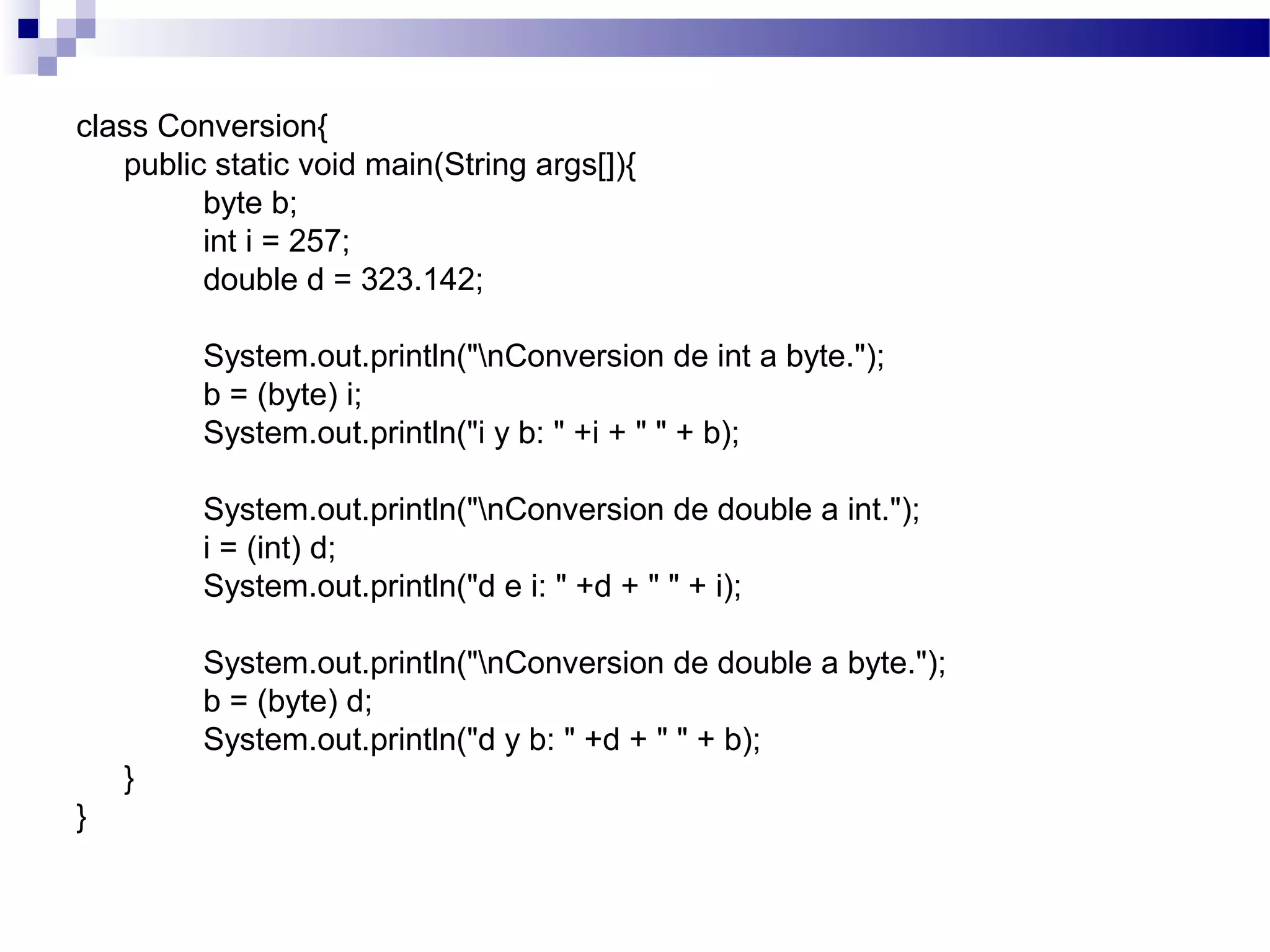 class Conversion{
public static void main(String args[]){
byte b;
int i = 257;
double d = 323.142;
System.out.println("nConversion de int a byte.");
b = (byte) i;
System.out.println("i y b: " +i + " " + b);
System.out.println("nConversion de double a int.");
i = (int) d;
System.out.println("d e i: " +d + " " + i);
System.out.println("nConversion de double a byte.");
b = (byte) d;
System.out.println("d y b: " +d + " " + b);
}
}
 