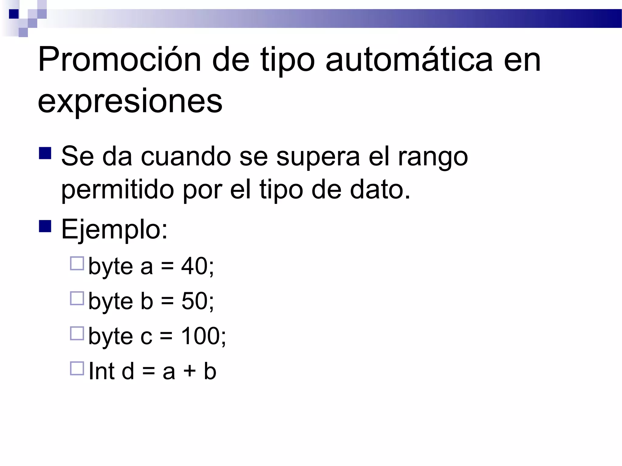 Promoción de tipo automática en
expresiones
 Se da cuando se supera el rango
permitido por el tipo de dato.
 Ejemplo:
byte a = 40;
byte b = 50;
byte c = 100;
Int d = a + b
 