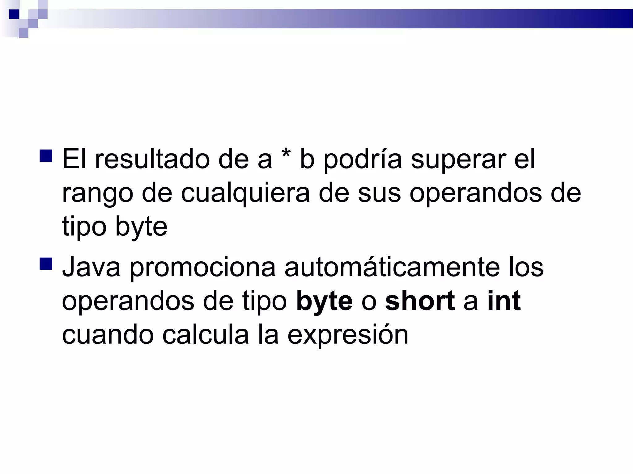  El resultado de a * b podría superar el
rango de cualquiera de sus operandos de
tipo byte
 Java promociona automáticamente los
operandos de tipo byte o short a int
cuando calcula la expresión
 