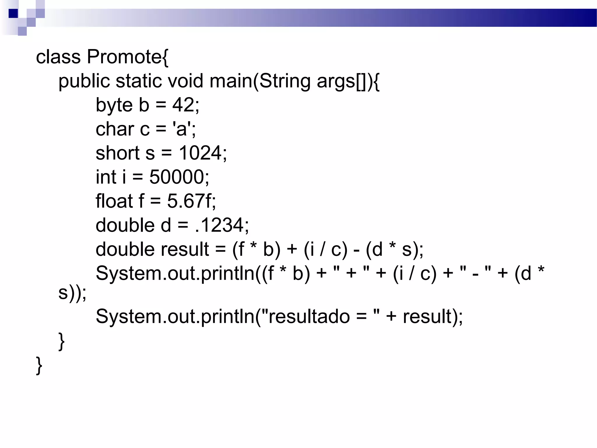 class Promote{
public static void main(String args[]){
byte b = 42;
char c = 'a';
short s = 1024;
int i = 50000;
float f = 5.67f;
double d = .1234;
double result = (f * b) + (i / c) - (d * s);
System.out.println((f * b) + " + " + (i / c) + " - " + (d *
s));
System.out.println("resultado = " + result);
}
}
 