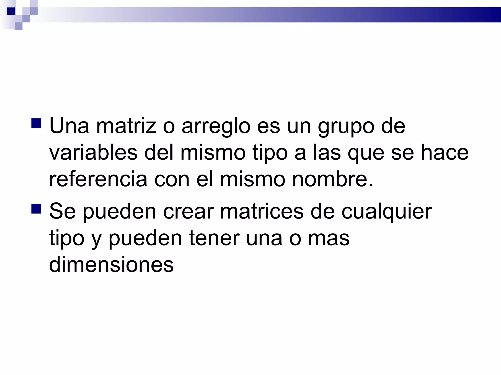  Una matriz o arreglo es un grupo de
variables del mismo tipo a las que se hace
referencia con el mismo nombre.
 Se pueden crear matrices de cualquier
tipo y pueden tener una o mas
dimensiones
 