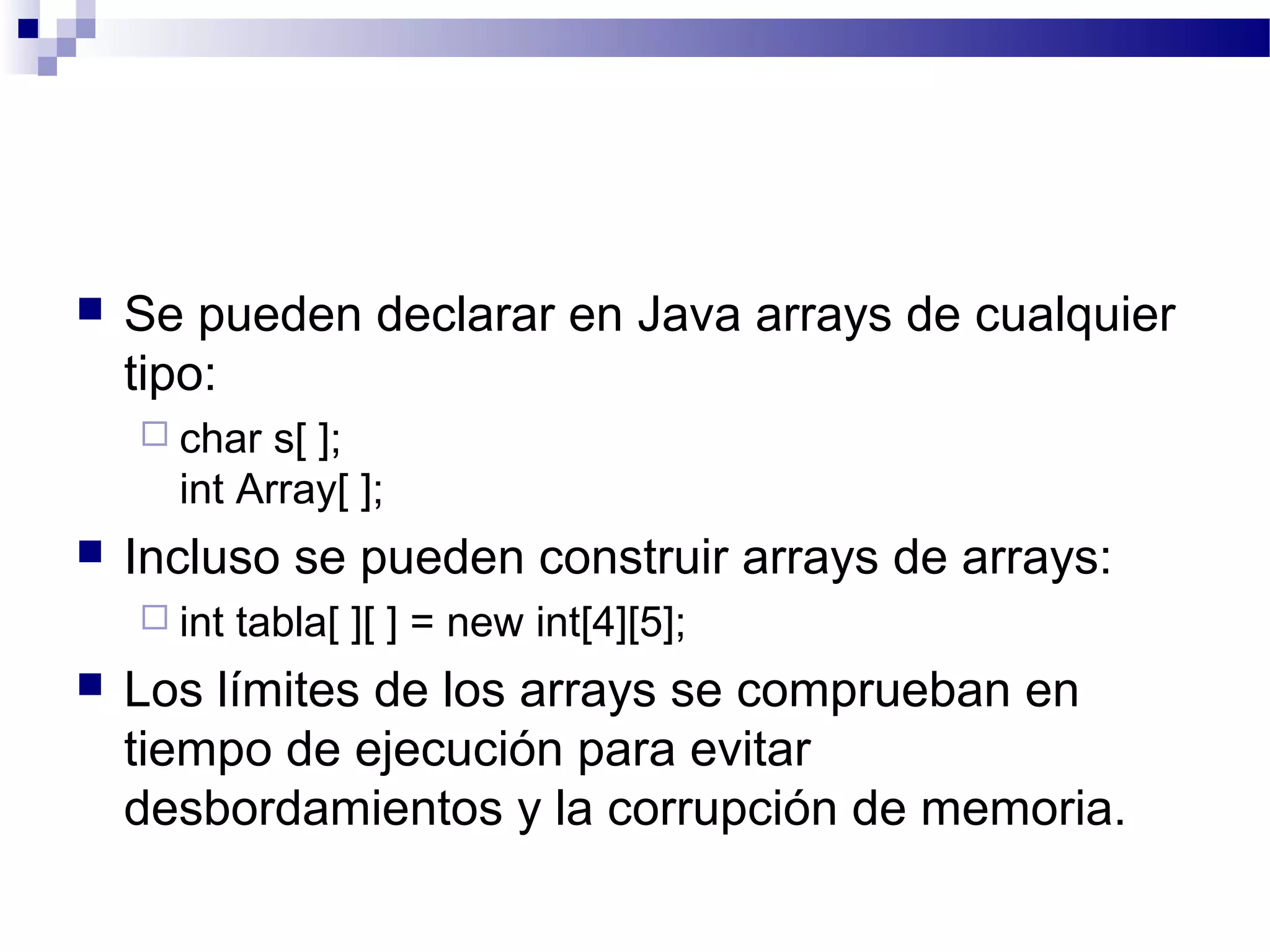  Se pueden declarar en Java arrays de cualquier
tipo:
 char s[ ];
int Array[ ];
 Incluso se pueden construir arrays de arrays:
 int tabla[ ][ ] = new int[4][5];
 Los límites de los arrays se comprueban en
tiempo de ejecución para evitar
desbordamientos y la corrupción de memoria.
 