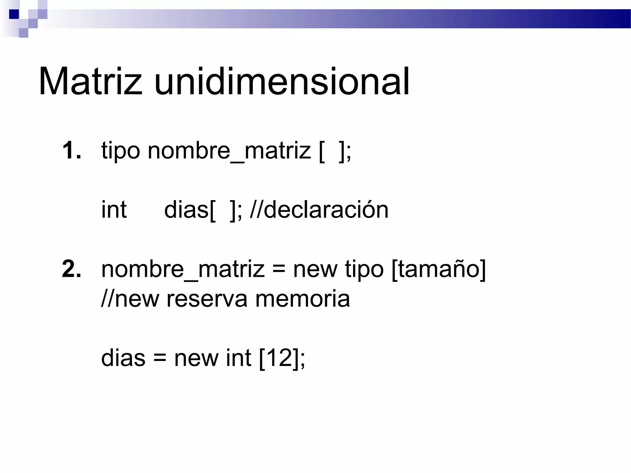 Matriz unidimensional
1. tipo nombre_matriz [ ];
int dias[ ]; //declaración
2. nombre_matriz = new tipo [tamaño]
//new reserva memoria
dias = new int [12];
 