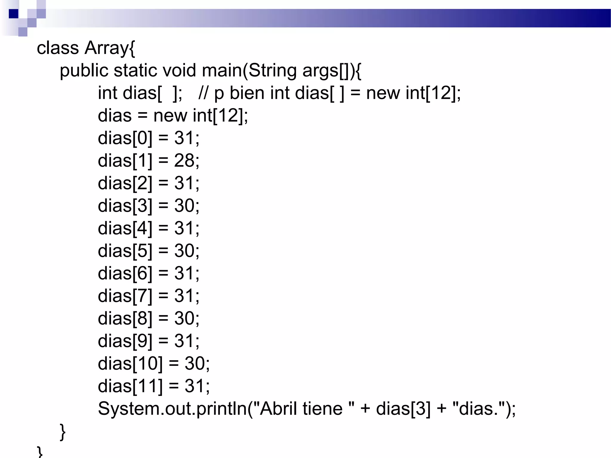 class Array{
public static void main(String args[]){
int dias[ ]; // p bien int dias[ ] = new int[12];
dias = new int[12];
dias[0] = 31;
dias[1] = 28;
dias[2] = 31;
dias[3] = 30;
dias[4] = 31;
dias[5] = 30;
dias[6] = 31;
dias[7] = 31;
dias[8] = 30;
dias[9] = 31;
dias[10] = 30;
dias[11] = 31;
System.out.println("Abril tiene " + dias[3] + "dias.");
}
 