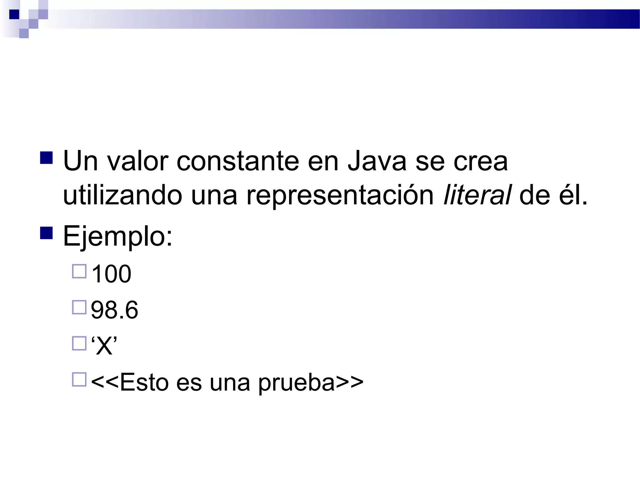  Un valor constante en Java se crea
utilizando una representación literal de él.
 Ejemplo:
100
98.6
‘X’
<<Esto es una prueba>>
 
