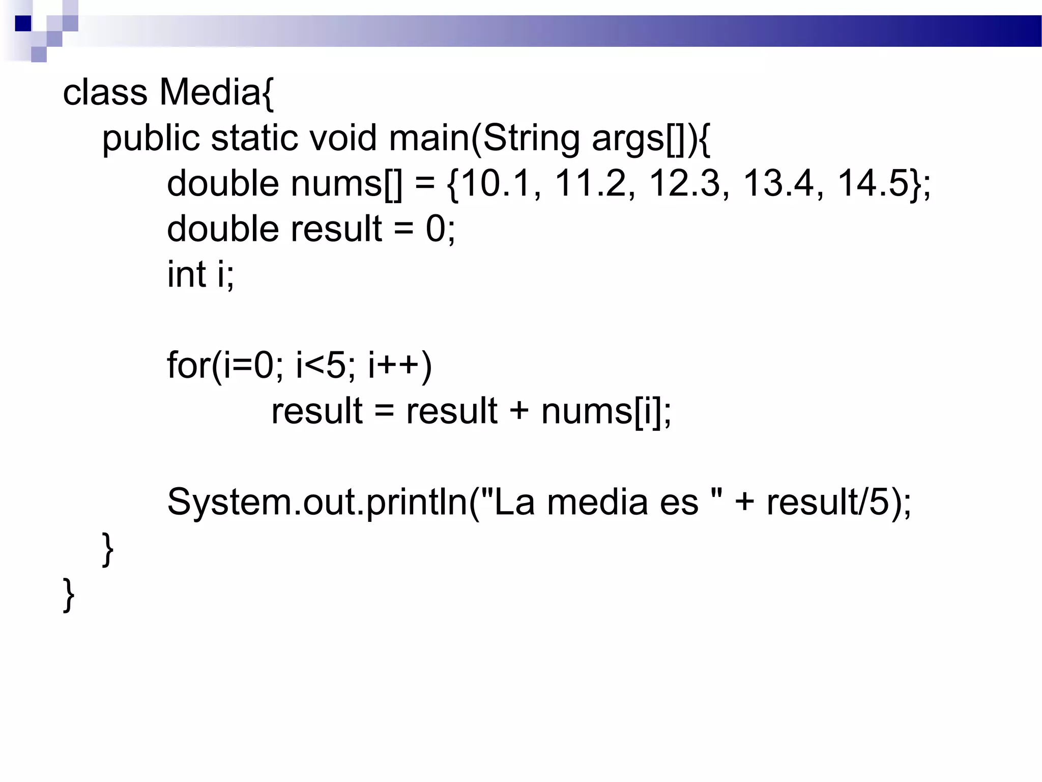 class Media{
public static void main(String args[]){
double nums[] = {10.1, 11.2, 12.3, 13.4, 14.5};
double result = 0;
int i;
for(i=0; i<5; i++)
result = result + nums[i];
System.out.println("La media es " + result/5);
}
}
 