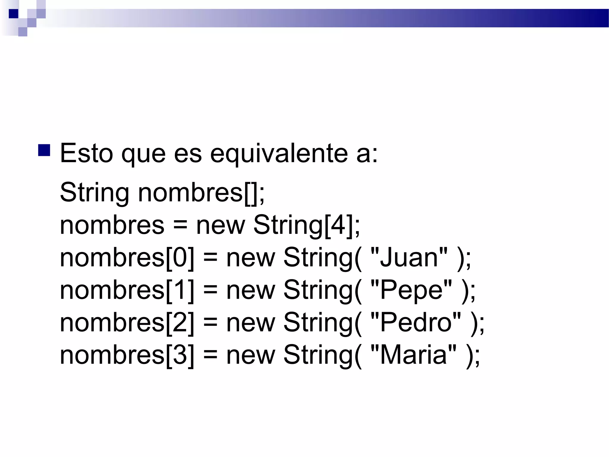  Esto que es equivalente a:
String nombres[];
nombres = new String[4];
nombres[0] = new String( "Juan" );
nombres[1] = new String( "Pepe" );
nombres[2] = new String( "Pedro" );
nombres[3] = new String( "Maria" );
 