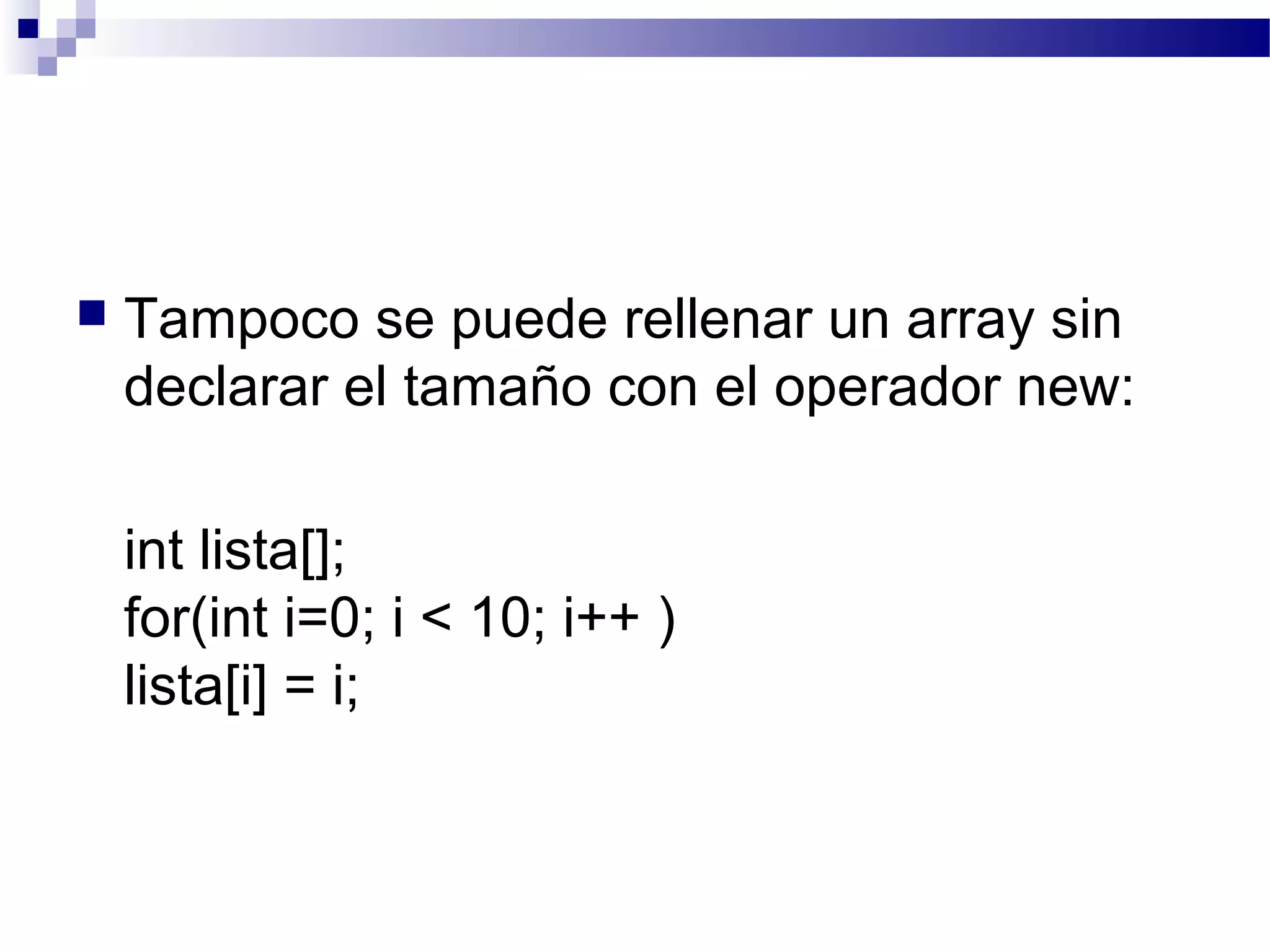  Tampoco se puede rellenar un array sin
declarar el tamaño con el operador new:
int lista[];
for(int i=0; i < 10; i++ )
lista[i] = i;
 