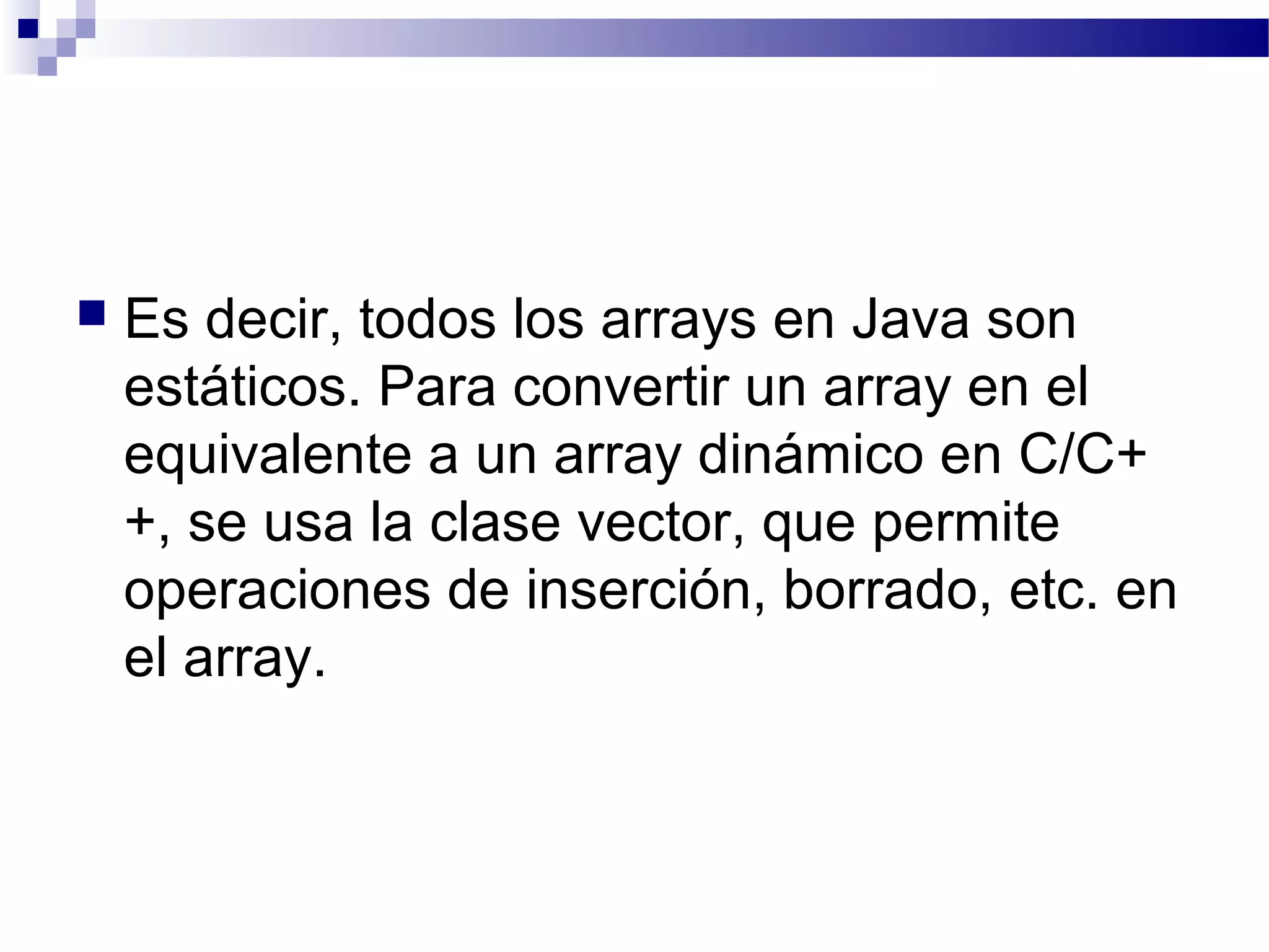  Es decir, todos los arrays en Java son
estáticos. Para convertir un array en el
equivalente a un array dinámico en C/C+
+, se usa la clase vector, que permite
operaciones de inserción, borrado, etc. en
el array.
 