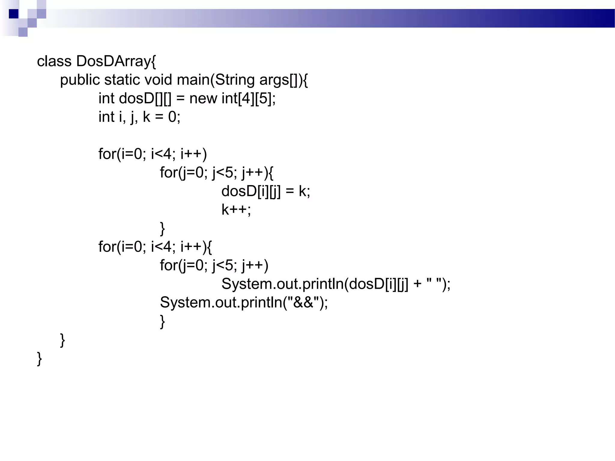 class DosDArray{
public static void main(String args[]){
int dosD[][] = new int[4][5];
int i, j, k = 0;
for(i=0; i<4; i++)
for(j=0; j<5; j++){
dosD[i][j] = k;
k++;
}
for(i=0; i<4; i++){
for(j=0; j<5; j++)
System.out.println(dosD[i][j] + " ");
System.out.println("&&");
}
}
}
 
