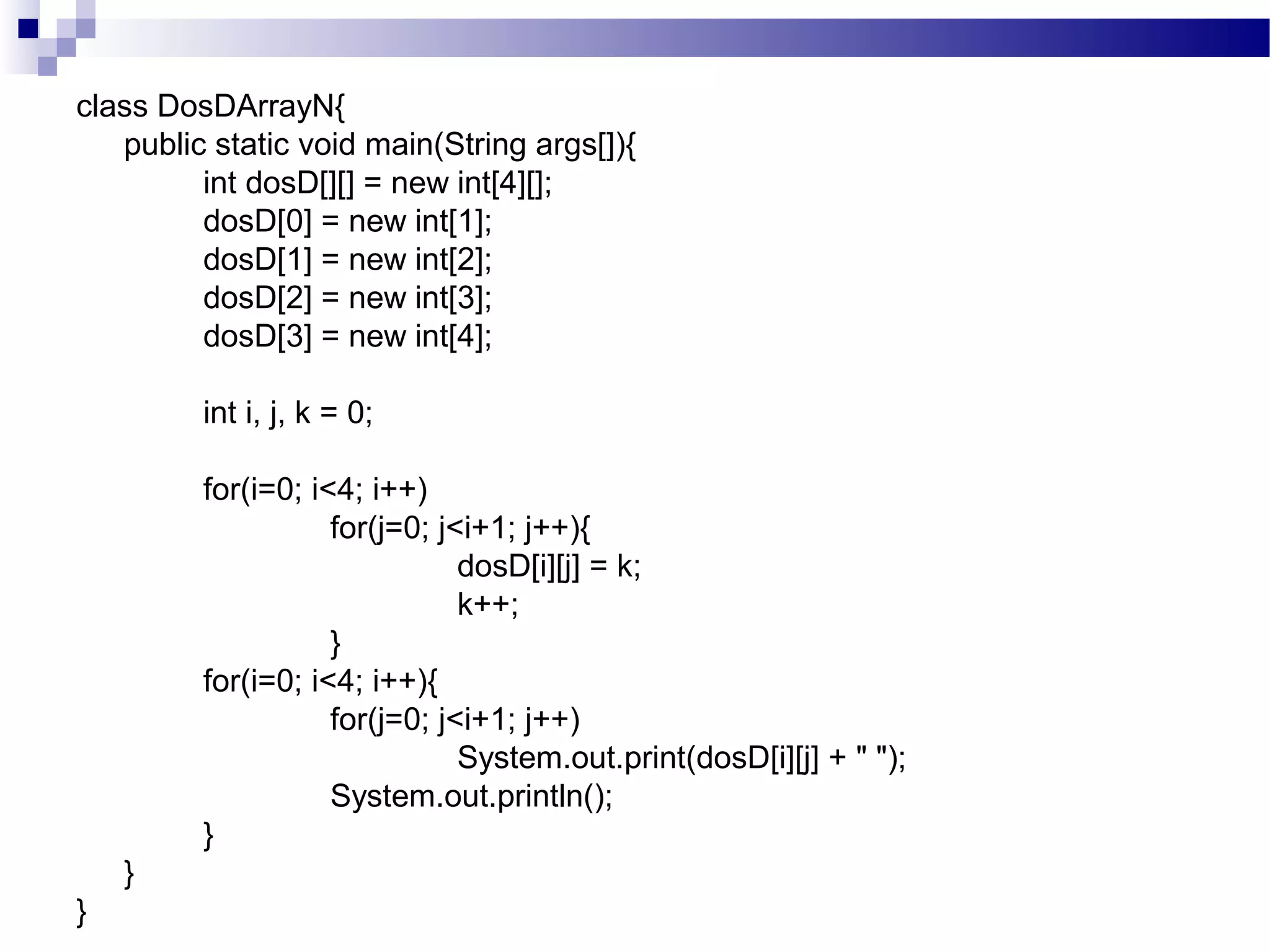 class DosDArrayN{
public static void main(String args[]){
int dosD[][] = new int[4][];
dosD[0] = new int[1];
dosD[1] = new int[2];
dosD[2] = new int[3];
dosD[3] = new int[4];
int i, j, k = 0;
for(i=0; i<4; i++)
for(j=0; j<i+1; j++){
dosD[i][j] = k;
k++;
}
for(i=0; i<4; i++){
for(j=0; j<i+1; j++)
System.out.print(dosD[i][j] + " ");
System.out.println();
}
}
}
 