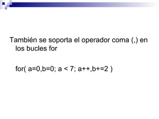También se soporta el operador coma (,) en
 los bucles for

 for( a=0,b=0; a < 7; a++,b+=2 )
 