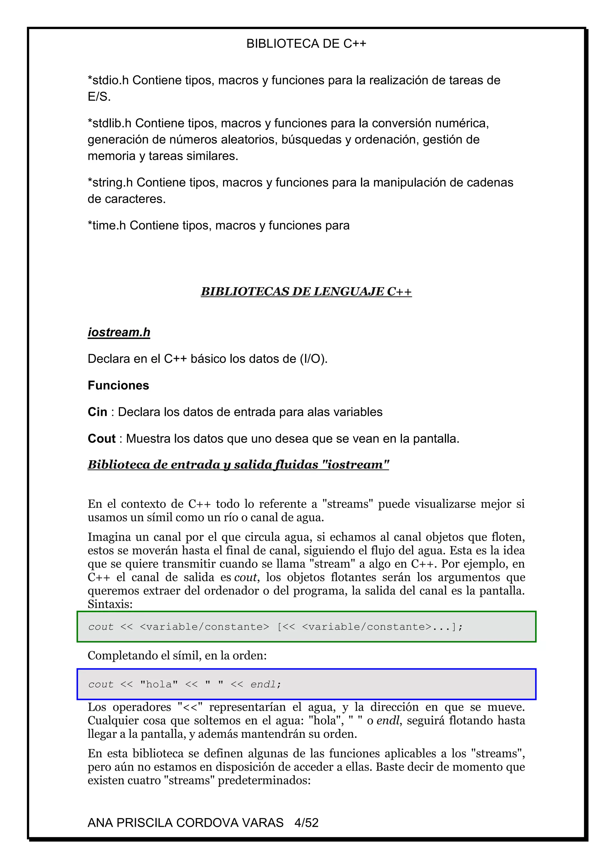 BIBLIOTECA DE C++
ANA PRISCILA CORDOVA VARAS 4/52
*stdio.h Contiene tipos, macros y funciones para la realización de tareas de
E/S.
*stdlib.h Contiene tipos, macros y funciones para la conversión numérica,
generación de números aleatorios, búsquedas y ordenación, gestión de
memoria y tareas similares.
*string.h Contiene tipos, macros y funciones para la manipulación de cadenas
de caracteres.
*time.h Contiene tipos, macros y funciones para
BIBLIOTECAS DE LENGUAJE C++
iostream.h
Declara en el C++ básico los datos de (I/O).
Funciones
Cin : Declara los datos de entrada para alas variables
Cout : Muestra los datos que uno desea que se vean en la pantalla.
Biblioteca de entrada y salida fluidas "iostream"
En el contexto de C++ todo lo referente a "streams" puede visualizarse mejor si
usamos un símil como un río o canal de agua.
Imagina un canal por el que circula agua, si echamos al canal objetos que floten,
estos se moverán hasta el final de canal, siguiendo el flujo del agua. Esta es la idea
que se quiere transmitir cuando se llama "stream" a algo en C++. Por ejemplo, en
C++ el canal de salida es cout, los objetos flotantes serán los argumentos que
queremos extraer del ordenador o del programa, la salida del canal es la pantalla.
Sintaxis:
cout << <variable/constante> [<< <variable/constante>...];
Completando el símil, en la orden:
cout << "hola" << " " << endl;
Los operadores "<<" representarían el agua, y la dirección en que se mueve.
Cualquier cosa que soltemos en el agua: "hola", " " o endl, seguirá flotando hasta
llegar a la pantalla, y además mantendrán su orden.
En esta biblioteca se definen algunas de las funciones aplicables a los "streams",
pero aún no estamos en disposición de acceder a ellas. Baste decir de momento que
existen cuatro "streams" predeterminados:
 