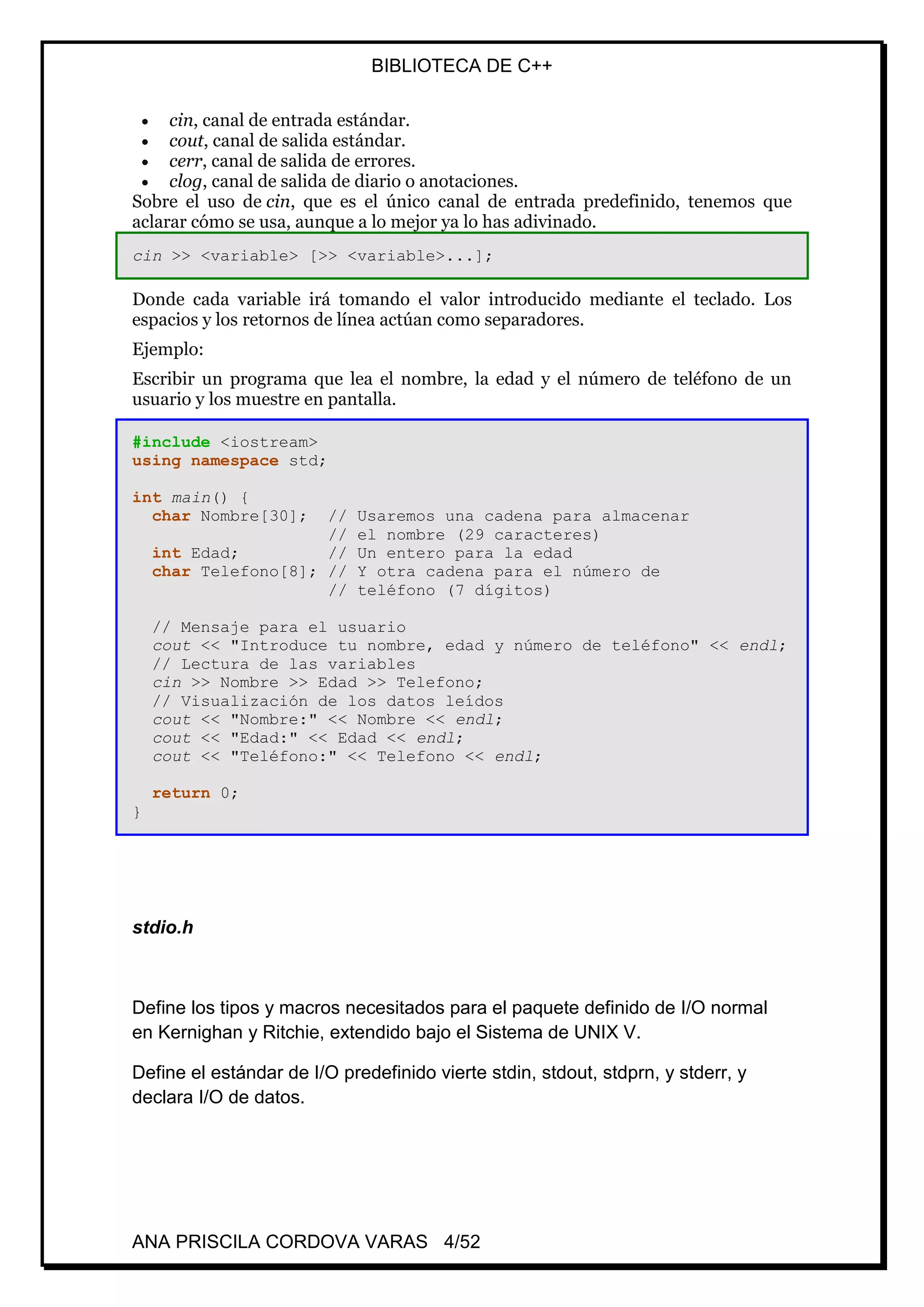 BIBLIOTECA DE C++
ANA PRISCILA CORDOVA VARAS 4/52
 cin, canal de entrada estándar.
 cout, canal de salida estándar.
 cerr, canal de salida de errores.
 clog, canal de salida de diario o anotaciones.
Sobre el uso de cin, que es el único canal de entrada predefinido, tenemos que
aclarar cómo se usa, aunque a lo mejor ya lo has adivinado.
cin >> <variable> [>> <variable>...];
Donde cada variable irá tomando el valor introducido mediante el teclado. Los
espacios y los retornos de línea actúan como separadores.
Ejemplo:
Escribir un programa que lea el nombre, la edad y el número de teléfono de un
usuario y los muestre en pantalla.
#include <iostream>
using namespace std;
int main() {
char Nombre[30]; // Usaremos una cadena para almacenar
// el nombre (29 caracteres)
int Edad; // Un entero para la edad
char Telefono[8]; // Y otra cadena para el número de
// teléfono (7 dígitos)
// Mensaje para el usuario
cout << "Introduce tu nombre, edad y número de teléfono" << endl;
// Lectura de las variables
cin >> Nombre >> Edad >> Telefono;
// Visualización de los datos leídos
cout << "Nombre:" << Nombre << endl;
cout << "Edad:" << Edad << endl;
cout << "Teléfono:" << Telefono << endl;
return 0;
}
stdio.h
Define los tipos y macros necesitados para el paquete definido de I/O normal
en Kernighan y Ritchie, extendido bajo el Sistema de UNIX V.
Define el estándar de I/O predefinido vierte stdin, stdout, stdprn, y stderr, y
declara I/O de datos.
 