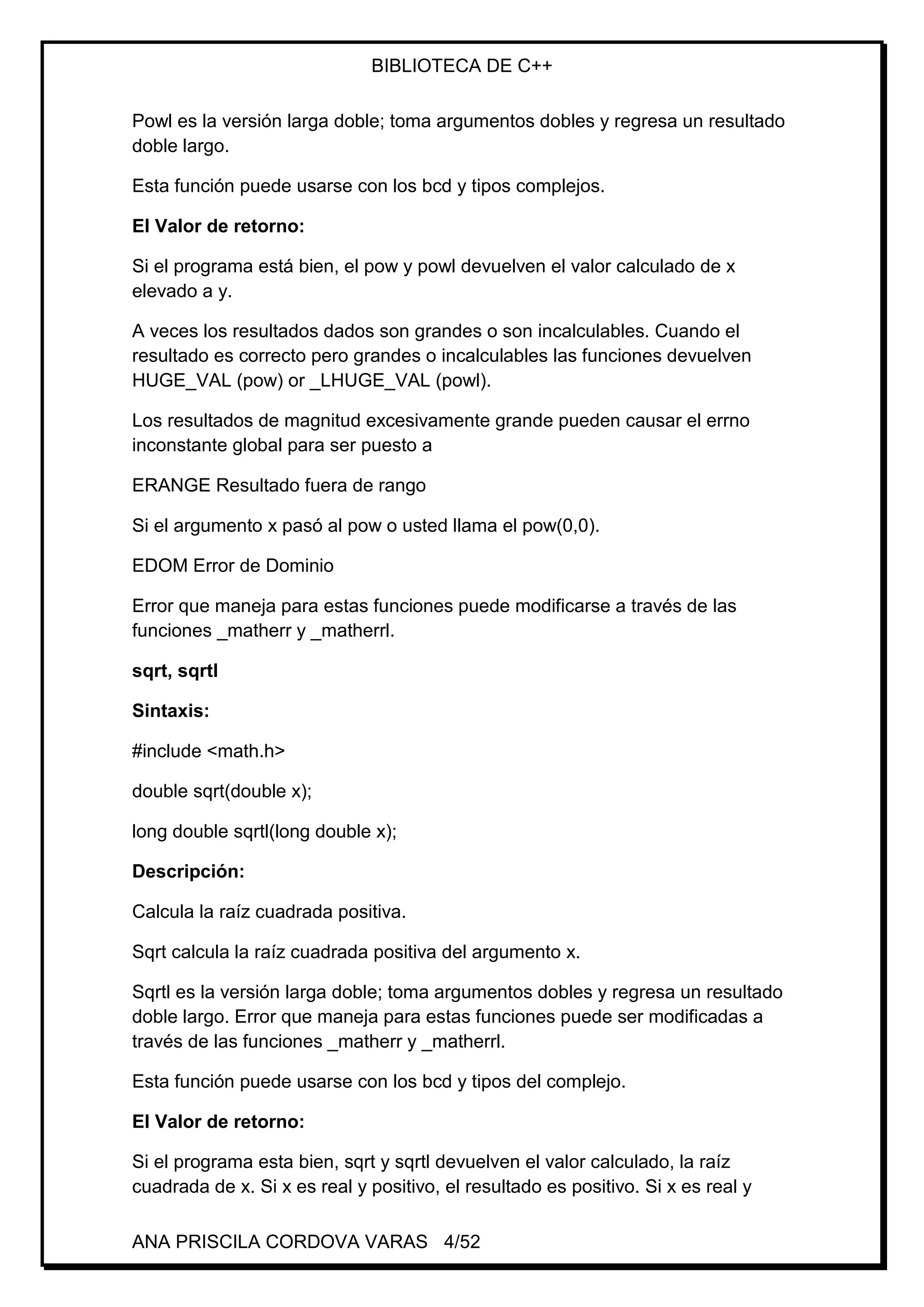 BIBLIOTECA DE C++
ANA PRISCILA CORDOVA VARAS 4/52
Powl es la versión larga doble; toma argumentos dobles y regresa un resultado
doble largo.
Esta función puede usarse con los bcd y tipos complejos.
El Valor de retorno:
Si el programa está bien, el pow y powl devuelven el valor calculado de x
elevado a y.
A veces los resultados dados son grandes o son incalculables. Cuando el
resultado es correcto pero grandes o incalculables las funciones devuelven
HUGE_VAL (pow) or _LHUGE_VAL (powl).
Los resultados de magnitud excesivamente grande pueden causar el errno
inconstante global para ser puesto a
ERANGE Resultado fuera de rango
Si el argumento x pasó al pow o usted llama el pow(0,0).
EDOM Error de Dominio
Error que maneja para estas funciones puede modificarse a través de las
funciones _matherr y _matherrl.
sqrt, sqrtl
Sintaxis:
#include <math.h>
double sqrt(double x);
long double sqrtl(long double x);
Descripción:
Calcula la raíz cuadrada positiva.
Sqrt calcula la raíz cuadrada positiva del argumento x.
Sqrtl es la versión larga doble; toma argumentos dobles y regresa un resultado
doble largo. Error que maneja para estas funciones puede ser modificadas a
través de las funciones _matherr y _matherrl.
Esta función puede usarse con los bcd y tipos del complejo.
El Valor de retorno:
Si el programa esta bien, sqrt y sqrtl devuelven el valor calculado, la raíz
cuadrada de x. Si x es real y positivo, el resultado es positivo. Si x es real y
 