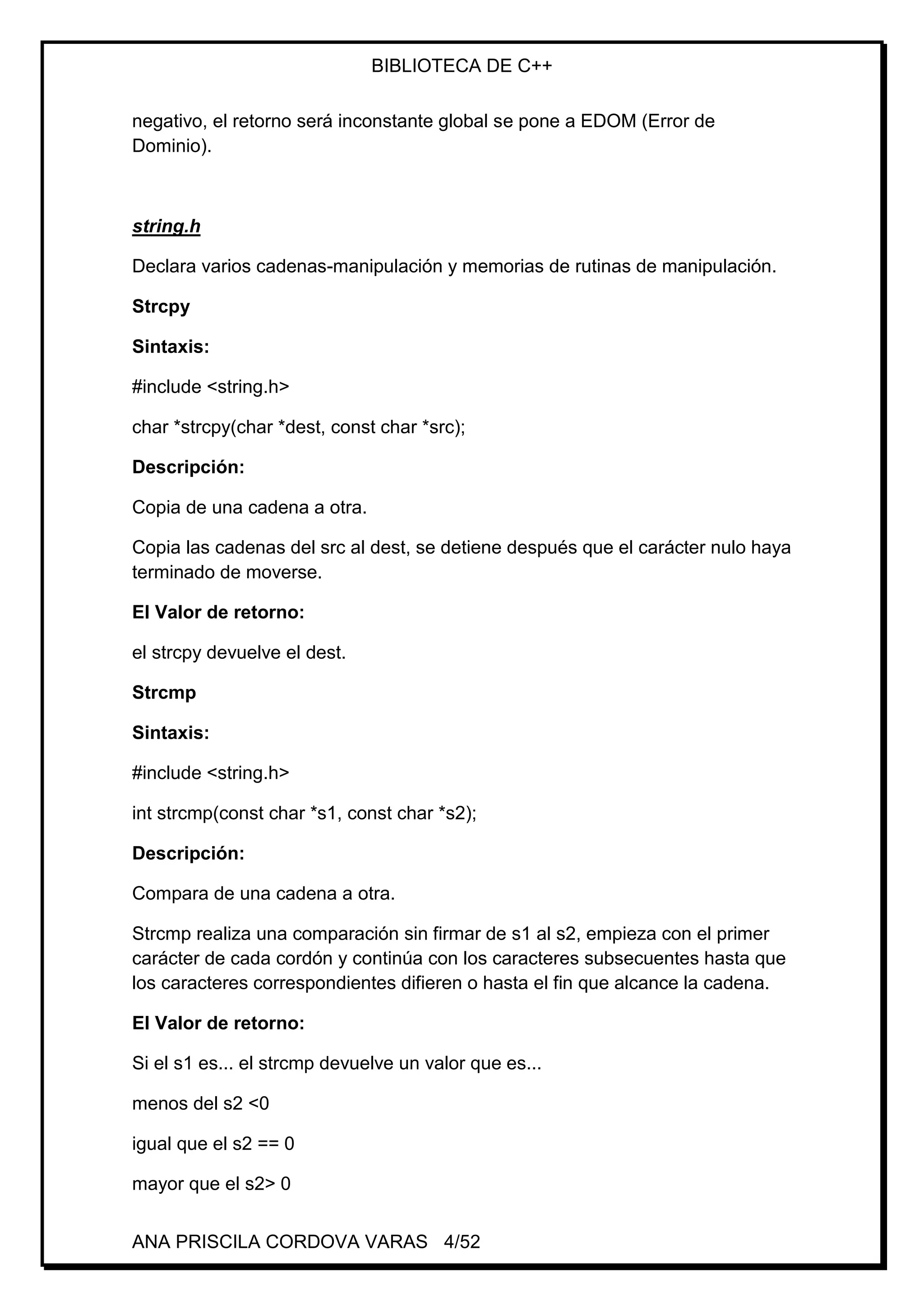 BIBLIOTECA DE C++
ANA PRISCILA CORDOVA VARAS 4/52
negativo, el retorno será inconstante global se pone a EDOM (Error de
Dominio).
string.h
Declara varios cadenas-manipulación y memorias de rutinas de manipulación.
Strcpy
Sintaxis:
#include <string.h>
char *strcpy(char *dest, const char *src);
Descripción:
Copia de una cadena a otra.
Copia las cadenas del src al dest, se detiene después que el carácter nulo haya
terminado de moverse.
El Valor de retorno:
el strcpy devuelve el dest.
Strcmp
Sintaxis:
#include <string.h>
int strcmp(const char *s1, const char *s2);
Descripción:
Compara de una cadena a otra.
Strcmp realiza una comparación sin firmar de s1 al s2, empieza con el primer
carácter de cada cordón y continúa con los caracteres subsecuentes hasta que
los caracteres correspondientes difieren o hasta el fin que alcance la cadena.
El Valor de retorno:
Si el s1 es... el strcmp devuelve un valor que es...
menos del s2 <0
igual que el s2 == 0
mayor que el s2> 0
 